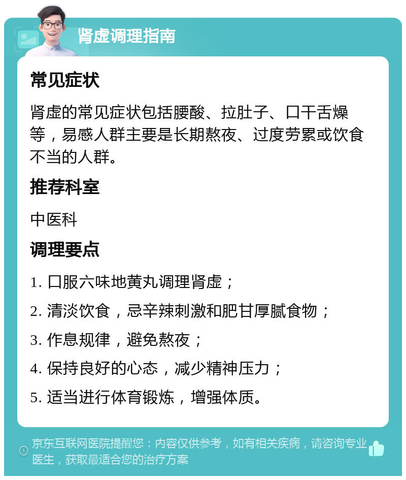 肾虚调理指南 常见症状 肾虚的常见症状包括腰酸、拉肚子、口干舌燥等，易感人群主要是长期熬夜、过度劳累或饮食不当的人群。 推荐科室 中医科 调理要点 1. 口服六味地黄丸调理肾虚； 2. 清淡饮食，忌辛辣刺激和肥甘厚腻食物； 3. 作息规律，避免熬夜； 4. 保持良好的心态，减少精神压力； 5. 适当进行体育锻炼，增强体质。