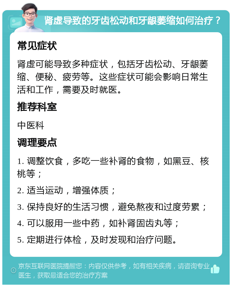 肾虚导致的牙齿松动和牙龈萎缩如何治疗？ 常见症状 肾虚可能导致多种症状，包括牙齿松动、牙龈萎缩、便秘、疲劳等。这些症状可能会影响日常生活和工作，需要及时就医。 推荐科室 中医科 调理要点 1. 调整饮食，多吃一些补肾的食物，如黑豆、核桃等； 2. 适当运动，增强体质； 3. 保持良好的生活习惯，避免熬夜和过度劳累； 4. 可以服用一些中药，如补肾固齿丸等； 5. 定期进行体检，及时发现和治疗问题。