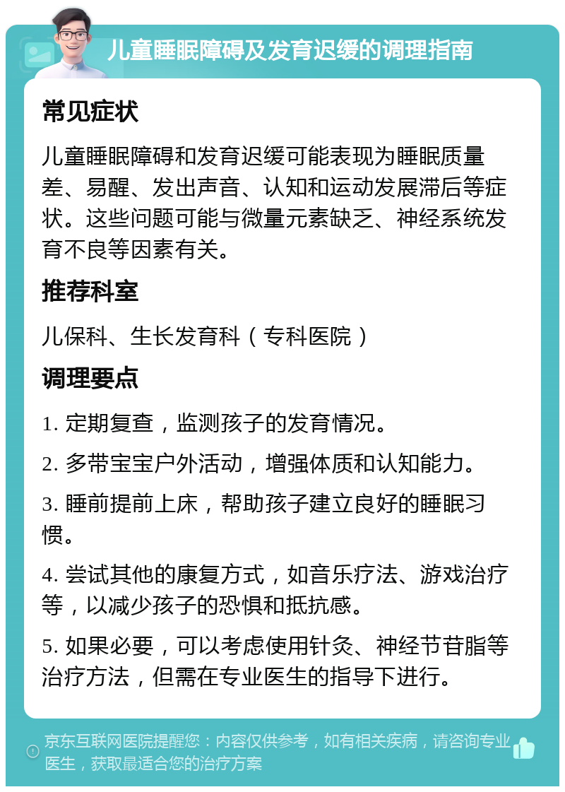 儿童睡眠障碍及发育迟缓的调理指南 常见症状 儿童睡眠障碍和发育迟缓可能表现为睡眠质量差、易醒、发出声音、认知和运动发展滞后等症状。这些问题可能与微量元素缺乏、神经系统发育不良等因素有关。 推荐科室 儿保科、生长发育科（专科医院） 调理要点 1. 定期复查，监测孩子的发育情况。 2. 多带宝宝户外活动，增强体质和认知能力。 3. 睡前提前上床，帮助孩子建立良好的睡眠习惯。 4. 尝试其他的康复方式，如音乐疗法、游戏治疗等，以减少孩子的恐惧和抵抗感。 5. 如果必要，可以考虑使用针灸、神经节苷脂等治疗方法，但需在专业医生的指导下进行。