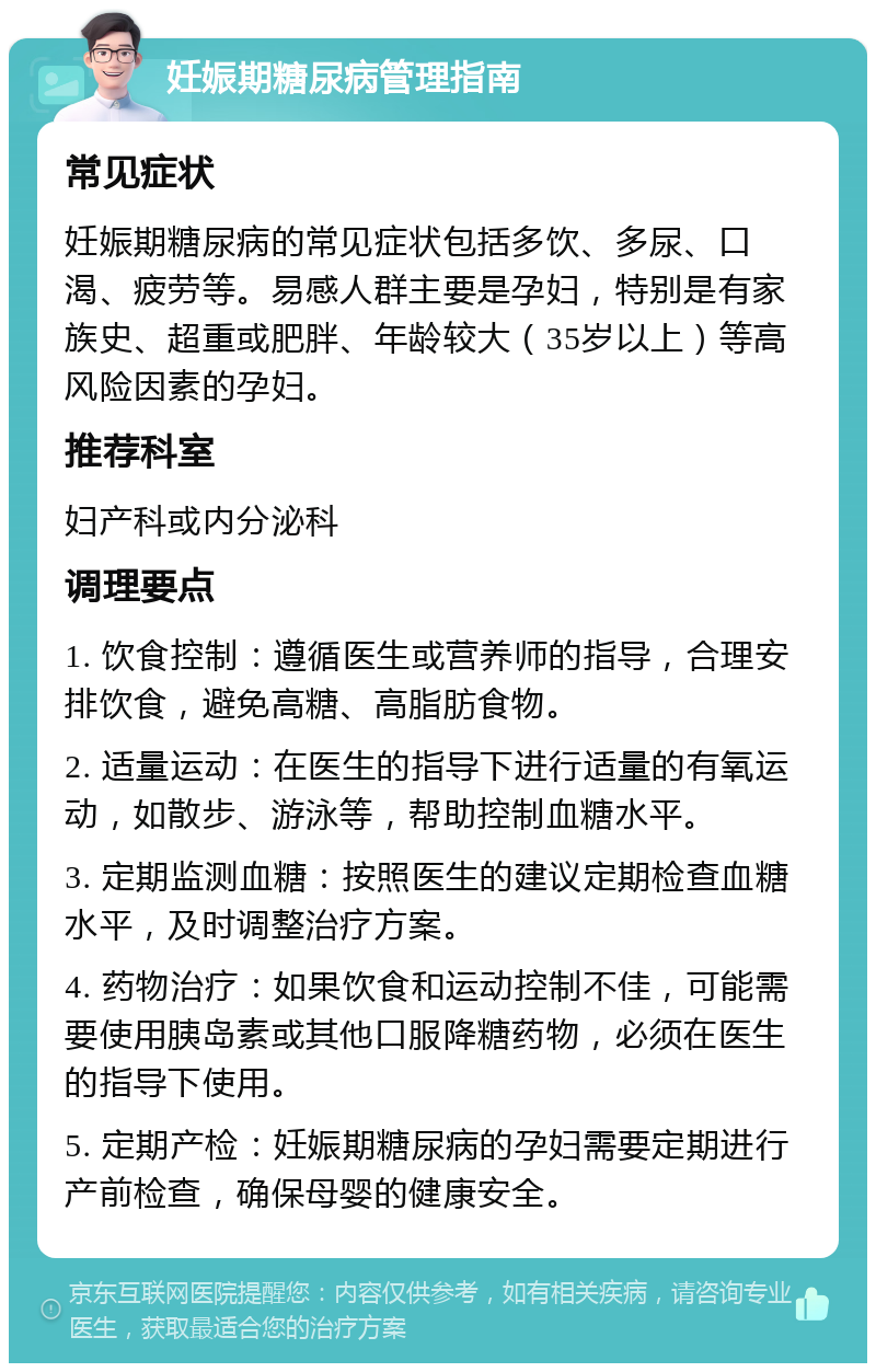 妊娠期糖尿病管理指南 常见症状 妊娠期糖尿病的常见症状包括多饮、多尿、口渴、疲劳等。易感人群主要是孕妇，特别是有家族史、超重或肥胖、年龄较大（35岁以上）等高风险因素的孕妇。 推荐科室 妇产科或内分泌科 调理要点 1. 饮食控制：遵循医生或营养师的指导，合理安排饮食，避免高糖、高脂肪食物。 2. 适量运动：在医生的指导下进行适量的有氧运动，如散步、游泳等，帮助控制血糖水平。 3. 定期监测血糖：按照医生的建议定期检查血糖水平，及时调整治疗方案。 4. 药物治疗：如果饮食和运动控制不佳，可能需要使用胰岛素或其他口服降糖药物，必须在医生的指导下使用。 5. 定期产检：妊娠期糖尿病的孕妇需要定期进行产前检查，确保母婴的健康安全。