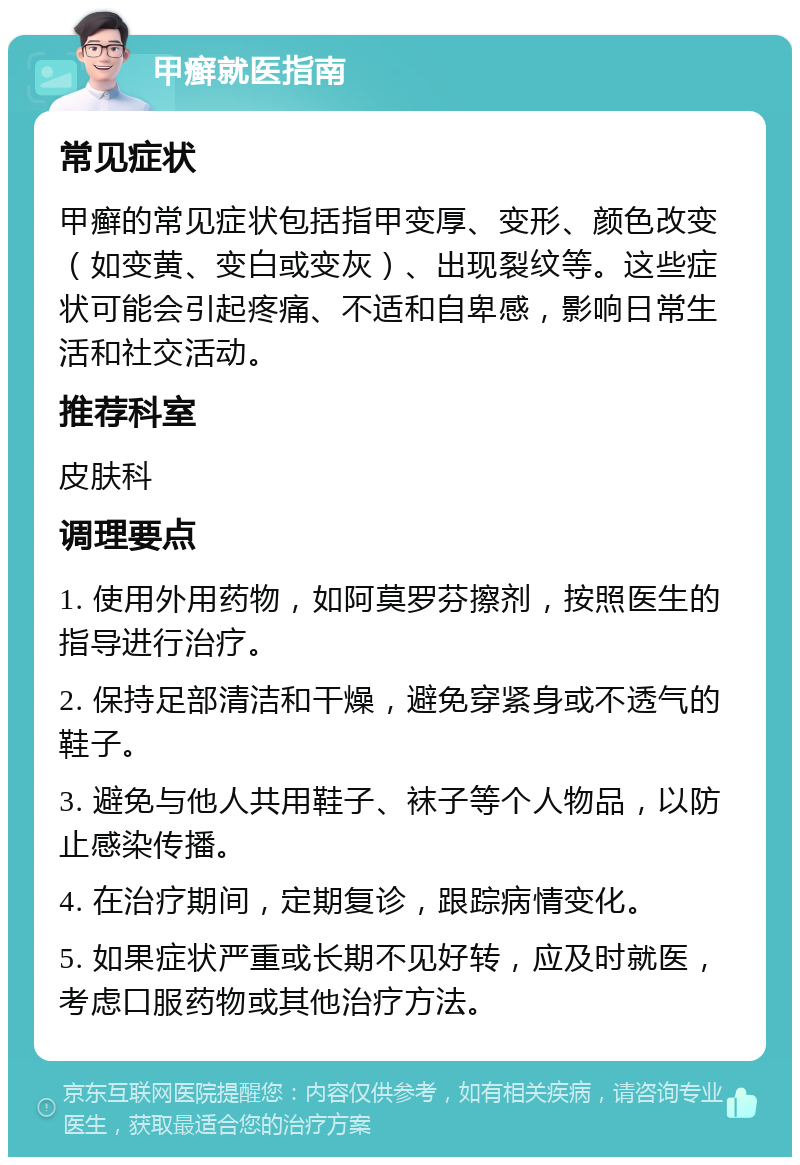 甲癣就医指南 常见症状 甲癣的常见症状包括指甲变厚、变形、颜色改变（如变黄、变白或变灰）、出现裂纹等。这些症状可能会引起疼痛、不适和自卑感，影响日常生活和社交活动。 推荐科室 皮肤科 调理要点 1. 使用外用药物，如阿莫罗芬擦剂，按照医生的指导进行治疗。 2. 保持足部清洁和干燥，避免穿紧身或不透气的鞋子。 3. 避免与他人共用鞋子、袜子等个人物品，以防止感染传播。 4. 在治疗期间，定期复诊，跟踪病情变化。 5. 如果症状严重或长期不见好转，应及时就医，考虑口服药物或其他治疗方法。