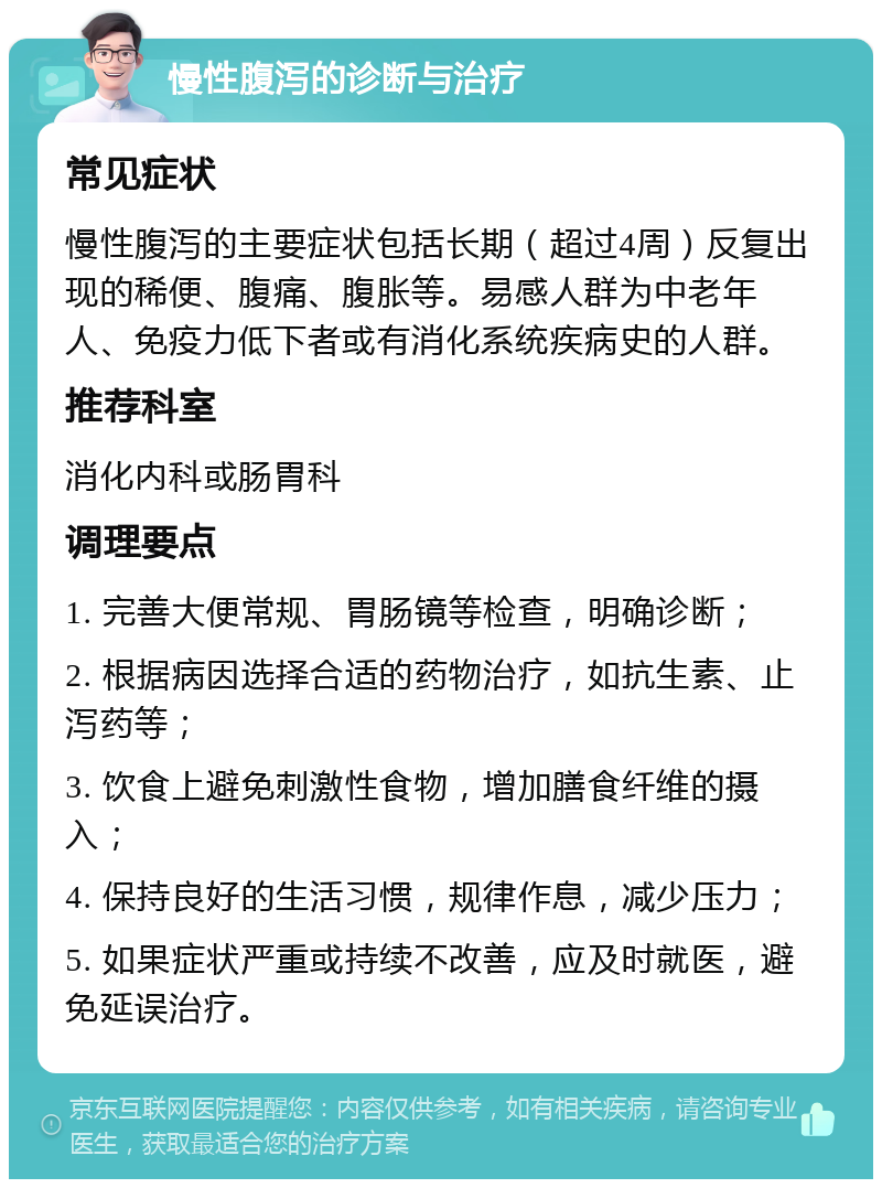 慢性腹泻的诊断与治疗 常见症状 慢性腹泻的主要症状包括长期（超过4周）反复出现的稀便、腹痛、腹胀等。易感人群为中老年人、免疫力低下者或有消化系统疾病史的人群。 推荐科室 消化内科或肠胃科 调理要点 1. 完善大便常规、胃肠镜等检查，明确诊断； 2. 根据病因选择合适的药物治疗，如抗生素、止泻药等； 3. 饮食上避免刺激性食物，增加膳食纤维的摄入； 4. 保持良好的生活习惯，规律作息，减少压力； 5. 如果症状严重或持续不改善，应及时就医，避免延误治疗。