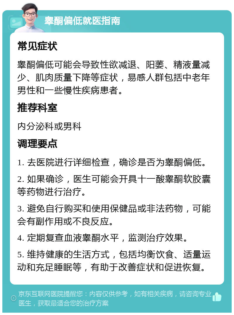 睾酮偏低就医指南 常见症状 睾酮偏低可能会导致性欲减退、阳萎、精液量减少、肌肉质量下降等症状，易感人群包括中老年男性和一些慢性疾病患者。 推荐科室 内分泌科或男科 调理要点 1. 去医院进行详细检查，确诊是否为睾酮偏低。 2. 如果确诊，医生可能会开具十一酸睾酮软胶囊等药物进行治疗。 3. 避免自行购买和使用保健品或非法药物，可能会有副作用或不良反应。 4. 定期复查血液睾酮水平，监测治疗效果。 5. 维持健康的生活方式，包括均衡饮食、适量运动和充足睡眠等，有助于改善症状和促进恢复。