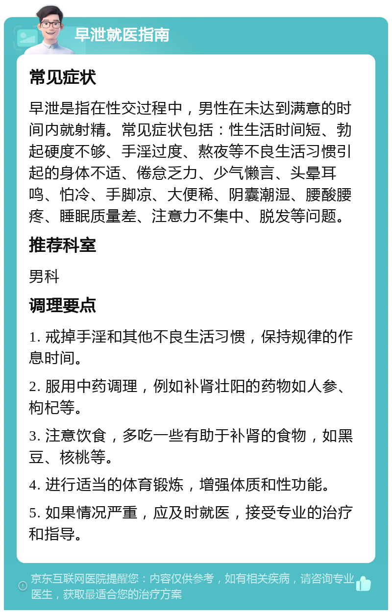 早泄就医指南 常见症状 早泄是指在性交过程中，男性在未达到满意的时间内就射精。常见症状包括：性生活时间短、勃起硬度不够、手淫过度、熬夜等不良生活习惯引起的身体不适、倦怠乏力、少气懒言、头晕耳鸣、怕冷、手脚凉、大便稀、阴囊潮湿、腰酸腰疼、睡眠质量差、注意力不集中、脱发等问题。 推荐科室 男科 调理要点 1. 戒掉手淫和其他不良生活习惯，保持规律的作息时间。 2. 服用中药调理，例如补肾壮阳的药物如人参、枸杞等。 3. 注意饮食，多吃一些有助于补肾的食物，如黑豆、核桃等。 4. 进行适当的体育锻炼，增强体质和性功能。 5. 如果情况严重，应及时就医，接受专业的治疗和指导。