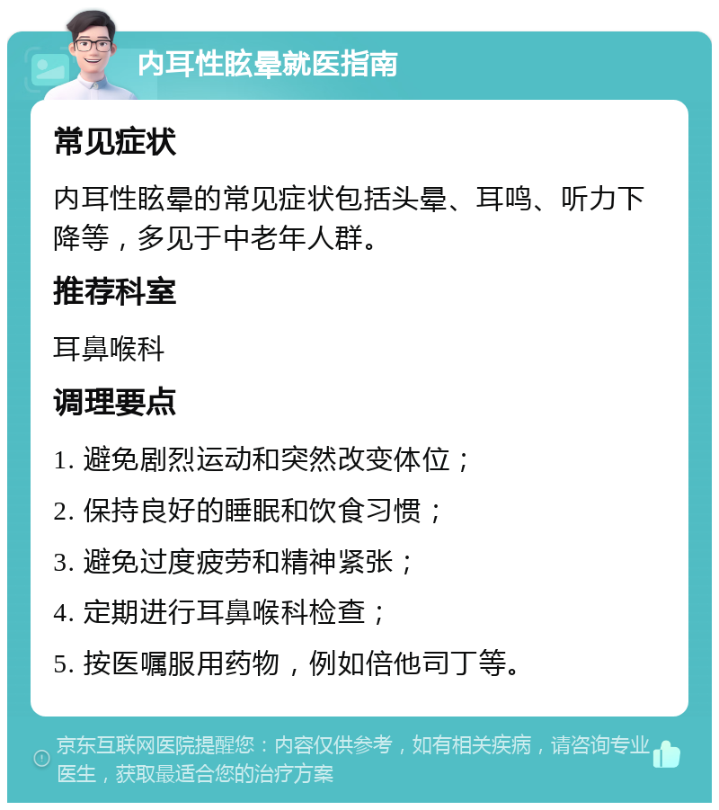 内耳性眩晕就医指南 常见症状 内耳性眩晕的常见症状包括头晕、耳鸣、听力下降等，多见于中老年人群。 推荐科室 耳鼻喉科 调理要点 1. 避免剧烈运动和突然改变体位； 2. 保持良好的睡眠和饮食习惯； 3. 避免过度疲劳和精神紧张； 4. 定期进行耳鼻喉科检查； 5. 按医嘱服用药物，例如倍他司丁等。