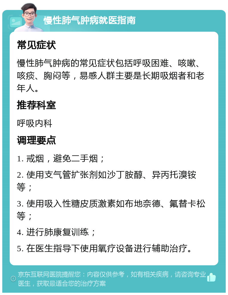 慢性肺气肿病就医指南 常见症状 慢性肺气肿病的常见症状包括呼吸困难、咳嗽、咳痰、胸闷等，易感人群主要是长期吸烟者和老年人。 推荐科室 呼吸内科 调理要点 1. 戒烟，避免二手烟； 2. 使用支气管扩张剂如沙丁胺醇、异丙托溴铵等； 3. 使用吸入性糖皮质激素如布地奈德、氟替卡松等； 4. 进行肺康复训练； 5. 在医生指导下使用氧疗设备进行辅助治疗。