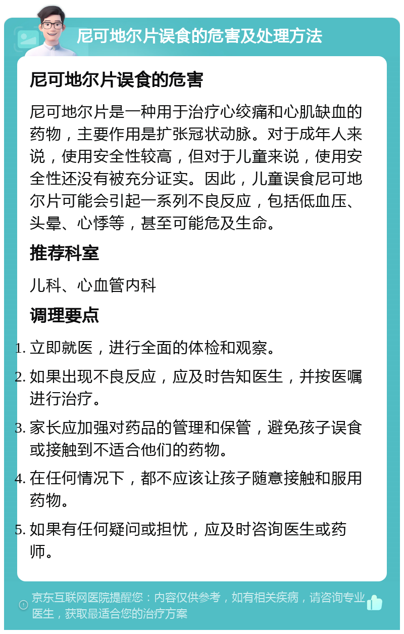 尼可地尔片误食的危害及处理方法 尼可地尔片误食的危害 尼可地尔片是一种用于治疗心绞痛和心肌缺血的药物，主要作用是扩张冠状动脉。对于成年人来说，使用安全性较高，但对于儿童来说，使用安全性还没有被充分证实。因此，儿童误食尼可地尔片可能会引起一系列不良反应，包括低血压、头晕、心悸等，甚至可能危及生命。 推荐科室 儿科、心血管内科 调理要点 立即就医，进行全面的体检和观察。 如果出现不良反应，应及时告知医生，并按医嘱进行治疗。 家长应加强对药品的管理和保管，避免孩子误食或接触到不适合他们的药物。 在任何情况下，都不应该让孩子随意接触和服用药物。 如果有任何疑问或担忧，应及时咨询医生或药师。