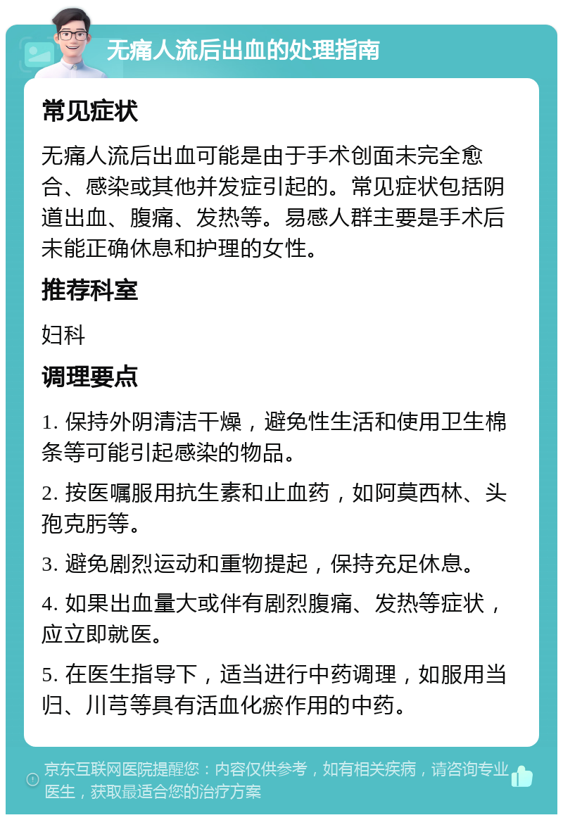 无痛人流后出血的处理指南 常见症状 无痛人流后出血可能是由于手术创面未完全愈合、感染或其他并发症引起的。常见症状包括阴道出血、腹痛、发热等。易感人群主要是手术后未能正确休息和护理的女性。 推荐科室 妇科 调理要点 1. 保持外阴清洁干燥，避免性生活和使用卫生棉条等可能引起感染的物品。 2. 按医嘱服用抗生素和止血药，如阿莫西林、头孢克肟等。 3. 避免剧烈运动和重物提起，保持充足休息。 4. 如果出血量大或伴有剧烈腹痛、发热等症状，应立即就医。 5. 在医生指导下，适当进行中药调理，如服用当归、川芎等具有活血化瘀作用的中药。