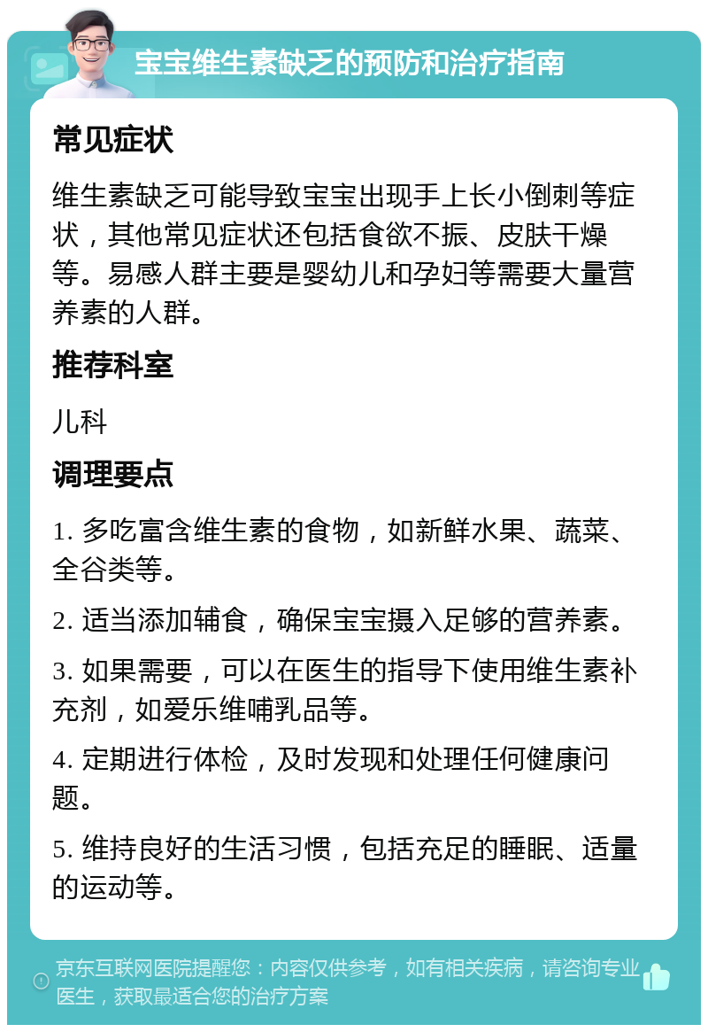 宝宝维生素缺乏的预防和治疗指南 常见症状 维生素缺乏可能导致宝宝出现手上长小倒刺等症状，其他常见症状还包括食欲不振、皮肤干燥等。易感人群主要是婴幼儿和孕妇等需要大量营养素的人群。 推荐科室 儿科 调理要点 1. 多吃富含维生素的食物，如新鲜水果、蔬菜、全谷类等。 2. 适当添加辅食，确保宝宝摄入足够的营养素。 3. 如果需要，可以在医生的指导下使用维生素补充剂，如爱乐维哺乳品等。 4. 定期进行体检，及时发现和处理任何健康问题。 5. 维持良好的生活习惯，包括充足的睡眠、适量的运动等。