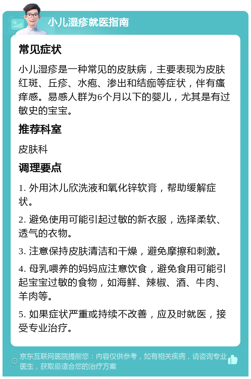 小儿湿疹就医指南 常见症状 小儿湿疹是一种常见的皮肤病，主要表现为皮肤红斑、丘疹、水疱、渗出和结痂等症状，伴有瘙痒感。易感人群为6个月以下的婴儿，尤其是有过敏史的宝宝。 推荐科室 皮肤科 调理要点 1. 外用沐儿欣洗液和氧化锌软膏，帮助缓解症状。 2. 避免使用可能引起过敏的新衣服，选择柔软、透气的衣物。 3. 注意保持皮肤清洁和干燥，避免摩擦和刺激。 4. 母乳喂养的妈妈应注意饮食，避免食用可能引起宝宝过敏的食物，如海鲜、辣椒、酒、牛肉、羊肉等。 5. 如果症状严重或持续不改善，应及时就医，接受专业治疗。