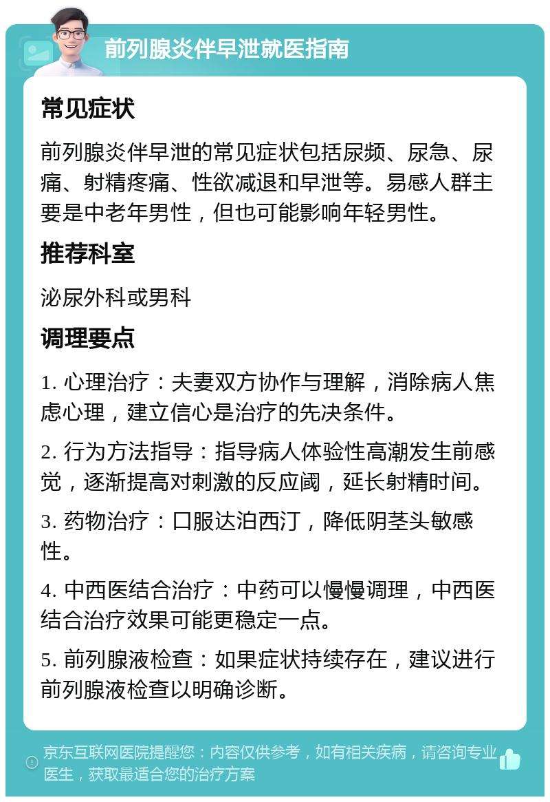 前列腺炎伴早泄就医指南 常见症状 前列腺炎伴早泄的常见症状包括尿频、尿急、尿痛、射精疼痛、性欲减退和早泄等。易感人群主要是中老年男性，但也可能影响年轻男性。 推荐科室 泌尿外科或男科 调理要点 1. 心理治疗：夫妻双方协作与理解，消除病人焦虑心理，建立信心是治疗的先决条件。 2. 行为方法指导：指导病人体验性高潮发生前感觉，逐渐提高对刺激的反应阈，延长射精时间。 3. 药物治疗：口服达泊西汀，降低阴茎头敏感性。 4. 中西医结合治疗：中药可以慢慢调理，中西医结合治疗效果可能更稳定一点。 5. 前列腺液检查：如果症状持续存在，建议进行前列腺液检查以明确诊断。