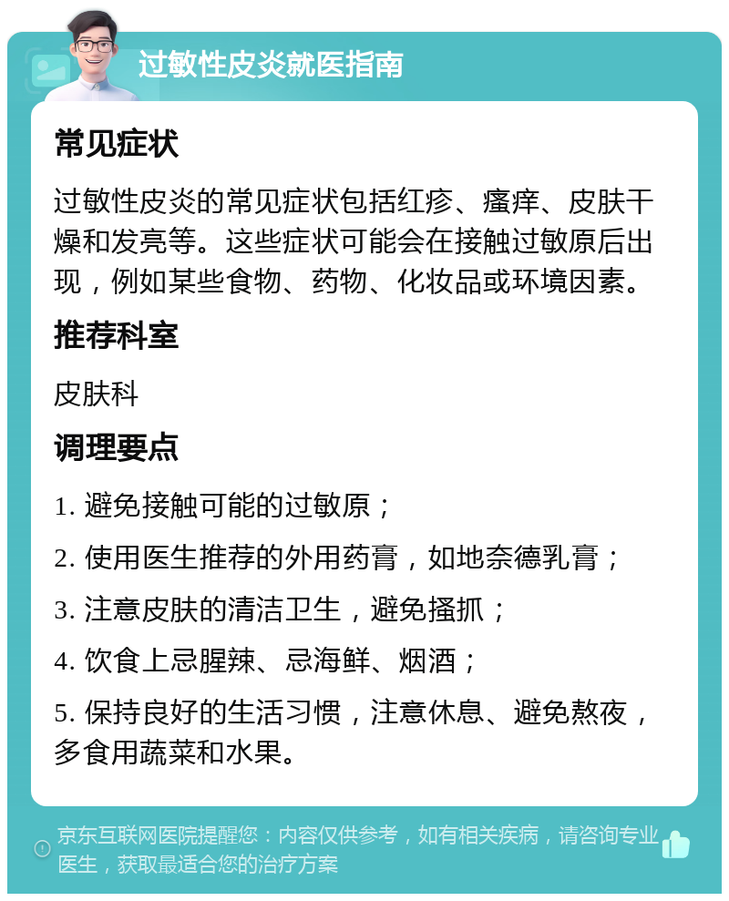 过敏性皮炎就医指南 常见症状 过敏性皮炎的常见症状包括红疹、瘙痒、皮肤干燥和发亮等。这些症状可能会在接触过敏原后出现，例如某些食物、药物、化妆品或环境因素。 推荐科室 皮肤科 调理要点 1. 避免接触可能的过敏原； 2. 使用医生推荐的外用药膏，如地奈德乳膏； 3. 注意皮肤的清洁卫生，避免搔抓； 4. 饮食上忌腥辣、忌海鲜、烟酒； 5. 保持良好的生活习惯，注意休息、避免熬夜，多食用蔬菜和水果。