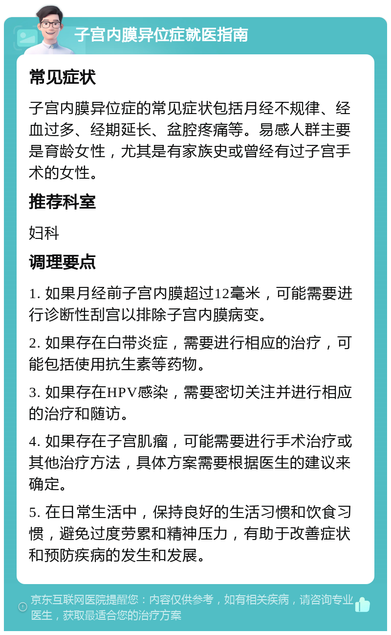 子宫内膜异位症就医指南 常见症状 子宫内膜异位症的常见症状包括月经不规律、经血过多、经期延长、盆腔疼痛等。易感人群主要是育龄女性，尤其是有家族史或曾经有过子宫手术的女性。 推荐科室 妇科 调理要点 1. 如果月经前子宫内膜超过12毫米，可能需要进行诊断性刮宫以排除子宫内膜病变。 2. 如果存在白带炎症，需要进行相应的治疗，可能包括使用抗生素等药物。 3. 如果存在HPV感染，需要密切关注并进行相应的治疗和随访。 4. 如果存在子宫肌瘤，可能需要进行手术治疗或其他治疗方法，具体方案需要根据医生的建议来确定。 5. 在日常生活中，保持良好的生活习惯和饮食习惯，避免过度劳累和精神压力，有助于改善症状和预防疾病的发生和发展。