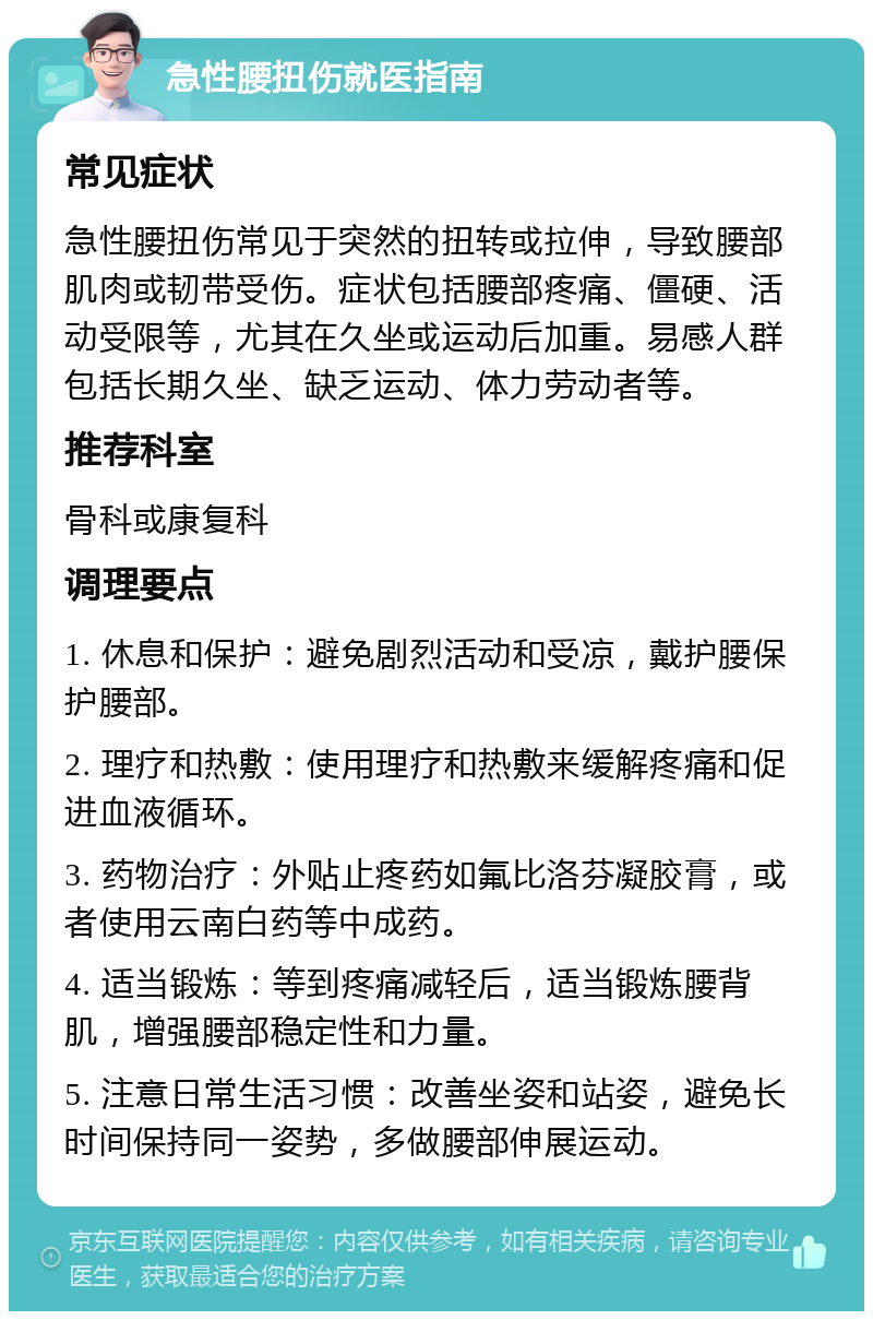 急性腰扭伤就医指南 常见症状 急性腰扭伤常见于突然的扭转或拉伸，导致腰部肌肉或韧带受伤。症状包括腰部疼痛、僵硬、活动受限等，尤其在久坐或运动后加重。易感人群包括长期久坐、缺乏运动、体力劳动者等。 推荐科室 骨科或康复科 调理要点 1. 休息和保护：避免剧烈活动和受凉，戴护腰保护腰部。 2. 理疗和热敷：使用理疗和热敷来缓解疼痛和促进血液循环。 3. 药物治疗：外贴止疼药如氟比洛芬凝胶膏，或者使用云南白药等中成药。 4. 适当锻炼：等到疼痛减轻后，适当锻炼腰背肌，增强腰部稳定性和力量。 5. 注意日常生活习惯：改善坐姿和站姿，避免长时间保持同一姿势，多做腰部伸展运动。