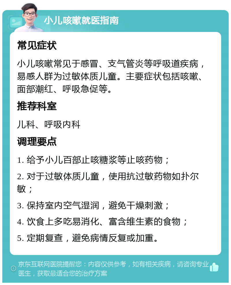 小儿咳嗽就医指南 常见症状 小儿咳嗽常见于感冒、支气管炎等呼吸道疾病，易感人群为过敏体质儿童。主要症状包括咳嗽、面部潮红、呼吸急促等。 推荐科室 儿科、呼吸内科 调理要点 1. 给予小儿百部止咳糖浆等止咳药物； 2. 对于过敏体质儿童，使用抗过敏药物如扑尔敏； 3. 保持室内空气湿润，避免干燥刺激； 4. 饮食上多吃易消化、富含维生素的食物； 5. 定期复查，避免病情反复或加重。