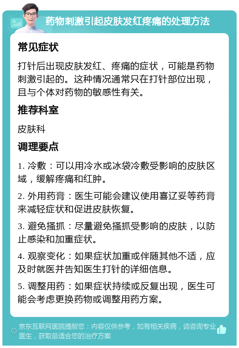 药物刺激引起皮肤发红疼痛的处理方法 常见症状 打针后出现皮肤发红、疼痛的症状，可能是药物刺激引起的。这种情况通常只在打针部位出现，且与个体对药物的敏感性有关。 推荐科室 皮肤科 调理要点 1. 冷敷：可以用冷水或冰袋冷敷受影响的皮肤区域，缓解疼痛和红肿。 2. 外用药膏：医生可能会建议使用喜辽妥等药膏来减轻症状和促进皮肤恢复。 3. 避免搔抓：尽量避免搔抓受影响的皮肤，以防止感染和加重症状。 4. 观察变化：如果症状加重或伴随其他不适，应及时就医并告知医生打针的详细信息。 5. 调整用药：如果症状持续或反复出现，医生可能会考虑更换药物或调整用药方案。