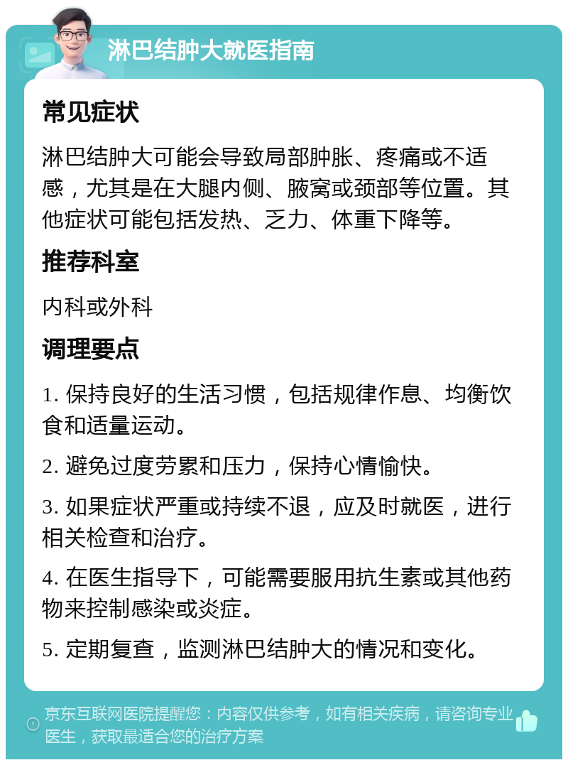 淋巴结肿大就医指南 常见症状 淋巴结肿大可能会导致局部肿胀、疼痛或不适感，尤其是在大腿内侧、腋窝或颈部等位置。其他症状可能包括发热、乏力、体重下降等。 推荐科室 内科或外科 调理要点 1. 保持良好的生活习惯，包括规律作息、均衡饮食和适量运动。 2. 避免过度劳累和压力，保持心情愉快。 3. 如果症状严重或持续不退，应及时就医，进行相关检查和治疗。 4. 在医生指导下，可能需要服用抗生素或其他药物来控制感染或炎症。 5. 定期复查，监测淋巴结肿大的情况和变化。