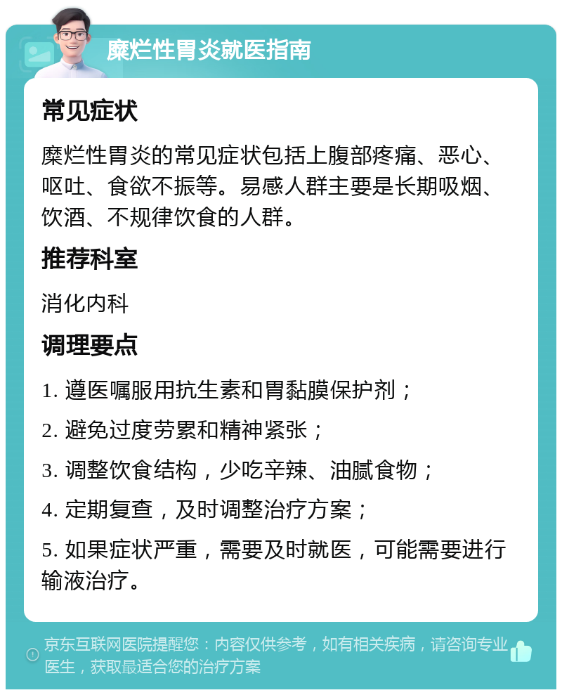 糜烂性胃炎就医指南 常见症状 糜烂性胃炎的常见症状包括上腹部疼痛、恶心、呕吐、食欲不振等。易感人群主要是长期吸烟、饮酒、不规律饮食的人群。 推荐科室 消化内科 调理要点 1. 遵医嘱服用抗生素和胃黏膜保护剂； 2. 避免过度劳累和精神紧张； 3. 调整饮食结构，少吃辛辣、油腻食物； 4. 定期复查，及时调整治疗方案； 5. 如果症状严重，需要及时就医，可能需要进行输液治疗。