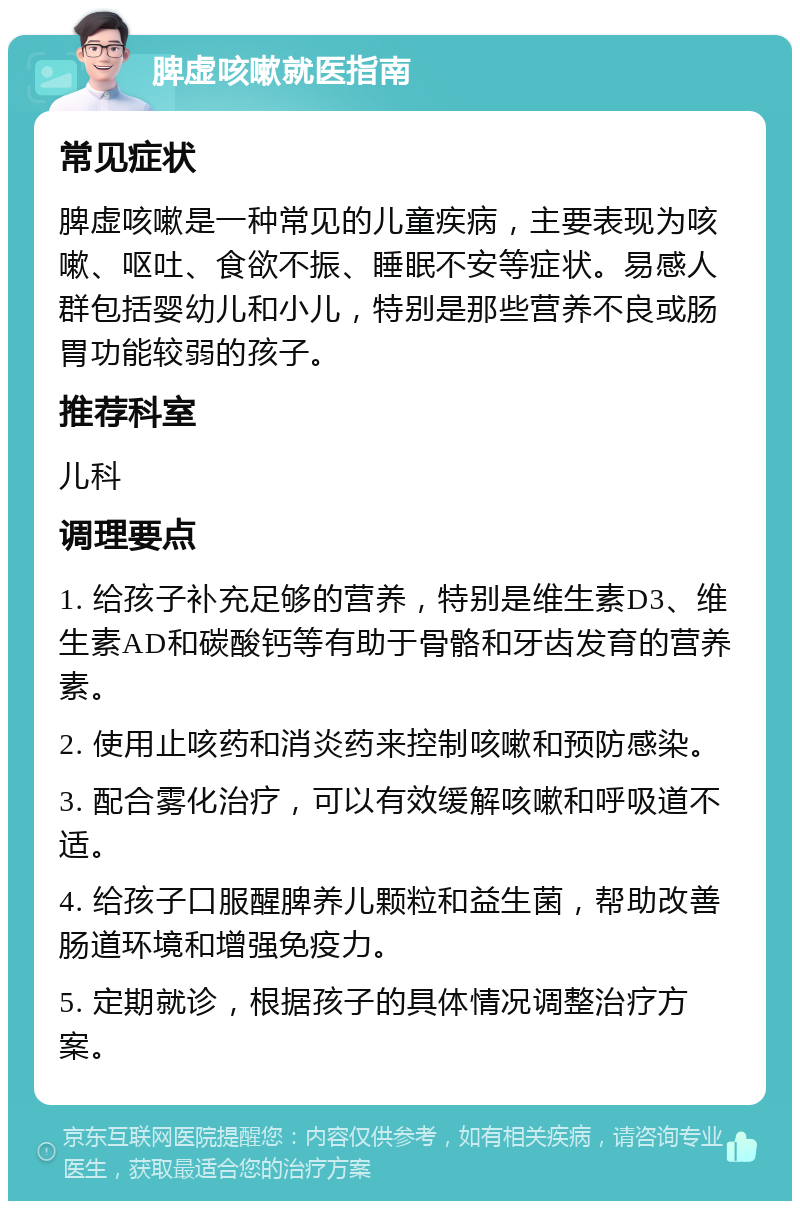 脾虚咳嗽就医指南 常见症状 脾虚咳嗽是一种常见的儿童疾病，主要表现为咳嗽、呕吐、食欲不振、睡眠不安等症状。易感人群包括婴幼儿和小儿，特别是那些营养不良或肠胃功能较弱的孩子。 推荐科室 儿科 调理要点 1. 给孩子补充足够的营养，特别是维生素D3、维生素AD和碳酸钙等有助于骨骼和牙齿发育的营养素。 2. 使用止咳药和消炎药来控制咳嗽和预防感染。 3. 配合雾化治疗，可以有效缓解咳嗽和呼吸道不适。 4. 给孩子口服醒脾养儿颗粒和益生菌，帮助改善肠道环境和增强免疫力。 5. 定期就诊，根据孩子的具体情况调整治疗方案。