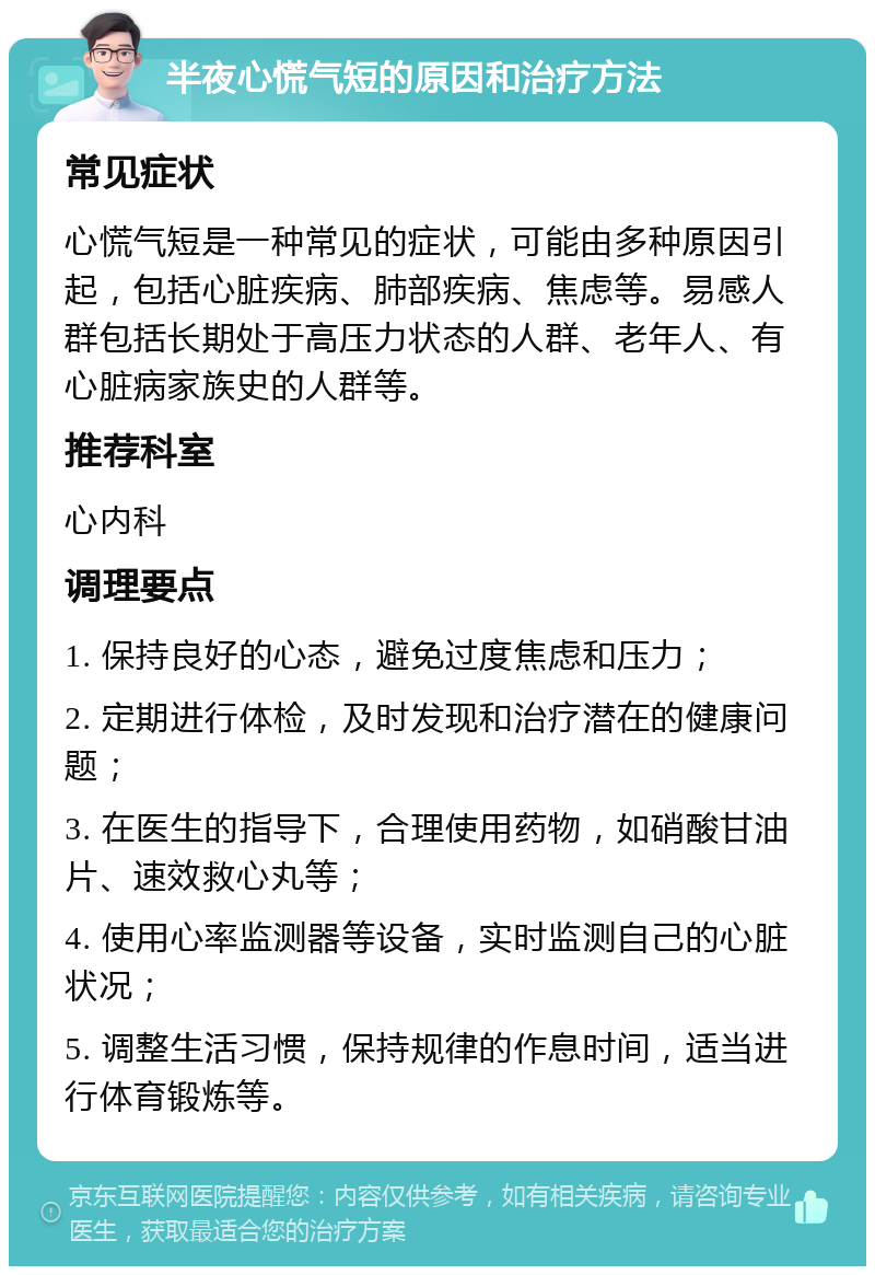 半夜心慌气短的原因和治疗方法 常见症状 心慌气短是一种常见的症状，可能由多种原因引起，包括心脏疾病、肺部疾病、焦虑等。易感人群包括长期处于高压力状态的人群、老年人、有心脏病家族史的人群等。 推荐科室 心内科 调理要点 1. 保持良好的心态，避免过度焦虑和压力； 2. 定期进行体检，及时发现和治疗潜在的健康问题； 3. 在医生的指导下，合理使用药物，如硝酸甘油片、速效救心丸等； 4. 使用心率监测器等设备，实时监测自己的心脏状况； 5. 调整生活习惯，保持规律的作息时间，适当进行体育锻炼等。