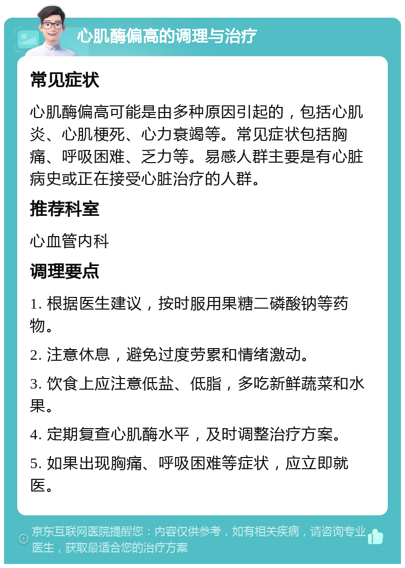 心肌酶偏高的调理与治疗 常见症状 心肌酶偏高可能是由多种原因引起的，包括心肌炎、心肌梗死、心力衰竭等。常见症状包括胸痛、呼吸困难、乏力等。易感人群主要是有心脏病史或正在接受心脏治疗的人群。 推荐科室 心血管内科 调理要点 1. 根据医生建议，按时服用果糖二磷酸钠等药物。 2. 注意休息，避免过度劳累和情绪激动。 3. 饮食上应注意低盐、低脂，多吃新鲜蔬菜和水果。 4. 定期复查心肌酶水平，及时调整治疗方案。 5. 如果出现胸痛、呼吸困难等症状，应立即就医。