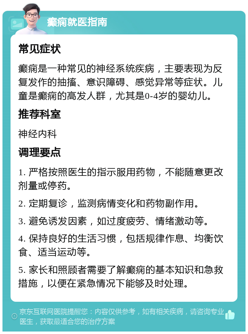 癫痫就医指南 常见症状 癫痫是一种常见的神经系统疾病，主要表现为反复发作的抽搐、意识障碍、感觉异常等症状。儿童是癫痫的高发人群，尤其是0-4岁的婴幼儿。 推荐科室 神经内科 调理要点 1. 严格按照医生的指示服用药物，不能随意更改剂量或停药。 2. 定期复诊，监测病情变化和药物副作用。 3. 避免诱发因素，如过度疲劳、情绪激动等。 4. 保持良好的生活习惯，包括规律作息、均衡饮食、适当运动等。 5. 家长和照顾者需要了解癫痫的基本知识和急救措施，以便在紧急情况下能够及时处理。