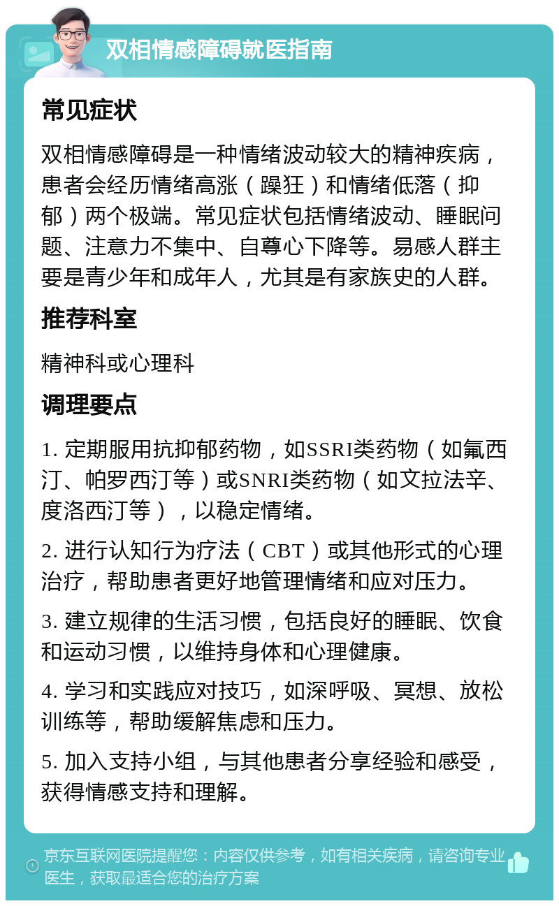 双相情感障碍就医指南 常见症状 双相情感障碍是一种情绪波动较大的精神疾病，患者会经历情绪高涨（躁狂）和情绪低落（抑郁）两个极端。常见症状包括情绪波动、睡眠问题、注意力不集中、自尊心下降等。易感人群主要是青少年和成年人，尤其是有家族史的人群。 推荐科室 精神科或心理科 调理要点 1. 定期服用抗抑郁药物，如SSRI类药物（如氟西汀、帕罗西汀等）或SNRI类药物（如文拉法辛、度洛西汀等），以稳定情绪。 2. 进行认知行为疗法（CBT）或其他形式的心理治疗，帮助患者更好地管理情绪和应对压力。 3. 建立规律的生活习惯，包括良好的睡眠、饮食和运动习惯，以维持身体和心理健康。 4. 学习和实践应对技巧，如深呼吸、冥想、放松训练等，帮助缓解焦虑和压力。 5. 加入支持小组，与其他患者分享经验和感受，获得情感支持和理解。