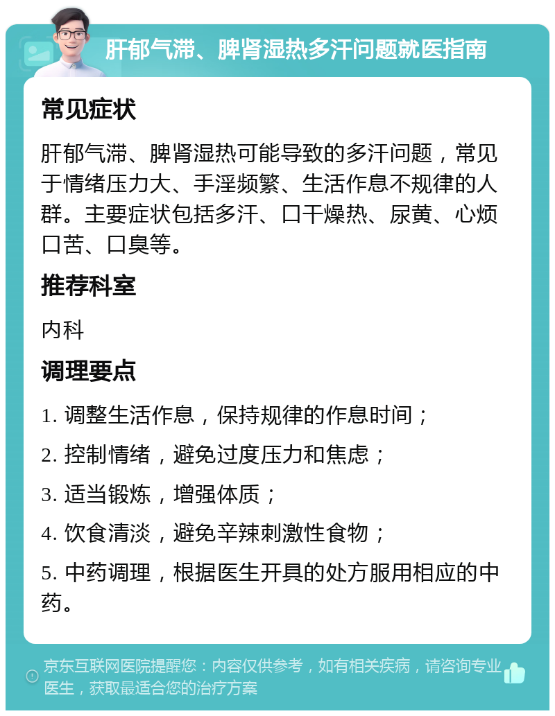 肝郁气滞、脾肾湿热多汗问题就医指南 常见症状 肝郁气滞、脾肾湿热可能导致的多汗问题，常见于情绪压力大、手淫频繁、生活作息不规律的人群。主要症状包括多汗、口干燥热、尿黄、心烦口苦、口臭等。 推荐科室 内科 调理要点 1. 调整生活作息，保持规律的作息时间； 2. 控制情绪，避免过度压力和焦虑； 3. 适当锻炼，增强体质； 4. 饮食清淡，避免辛辣刺激性食物； 5. 中药调理，根据医生开具的处方服用相应的中药。