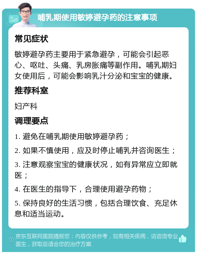 哺乳期使用敏婷避孕药的注意事项 常见症状 敏婷避孕药主要用于紧急避孕，可能会引起恶心、呕吐、头痛、乳房胀痛等副作用。哺乳期妇女使用后，可能会影响乳汁分泌和宝宝的健康。 推荐科室 妇产科 调理要点 1. 避免在哺乳期使用敏婷避孕药； 2. 如果不慎使用，应及时停止哺乳并咨询医生； 3. 注意观察宝宝的健康状况，如有异常应立即就医； 4. 在医生的指导下，合理使用避孕药物； 5. 保持良好的生活习惯，包括合理饮食、充足休息和适当运动。