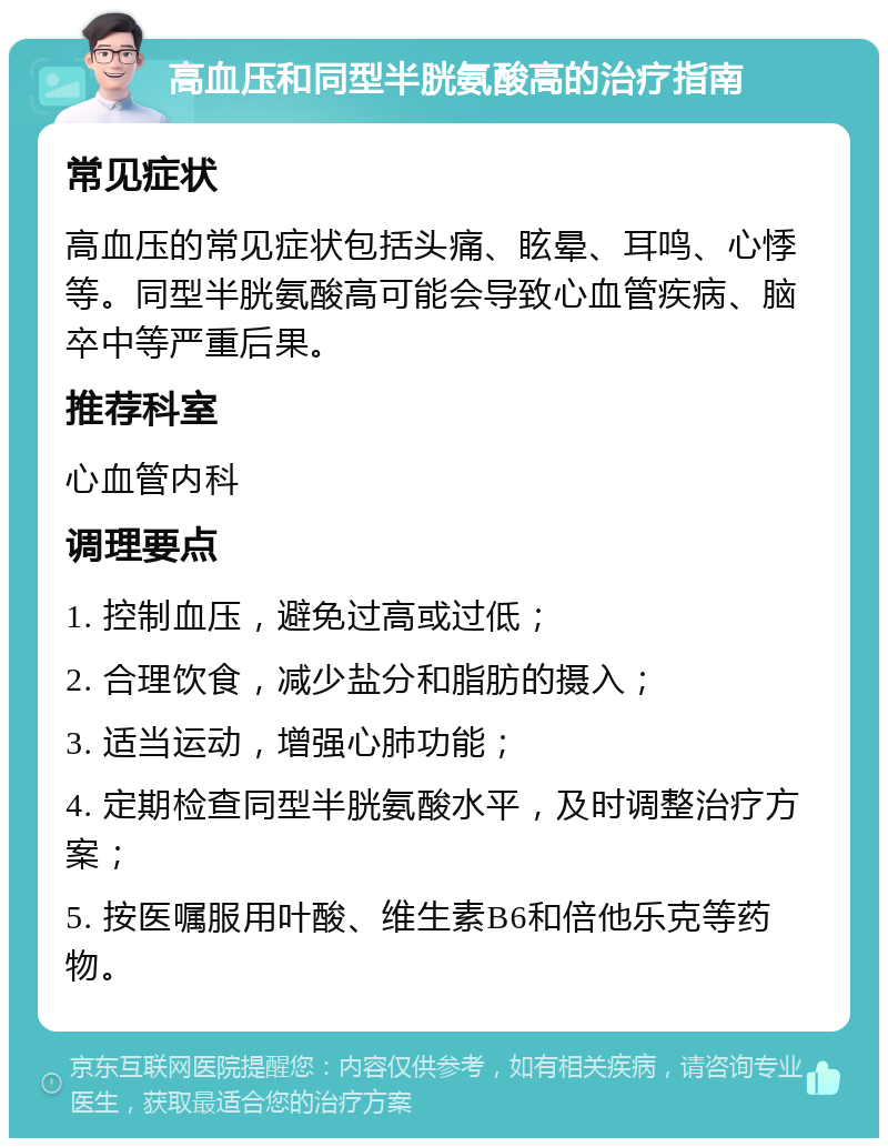 高血压和同型半胱氨酸高的治疗指南 常见症状 高血压的常见症状包括头痛、眩晕、耳鸣、心悸等。同型半胱氨酸高可能会导致心血管疾病、脑卒中等严重后果。 推荐科室 心血管内科 调理要点 1. 控制血压，避免过高或过低； 2. 合理饮食，减少盐分和脂肪的摄入； 3. 适当运动，增强心肺功能； 4. 定期检查同型半胱氨酸水平，及时调整治疗方案； 5. 按医嘱服用叶酸、维生素B6和倍他乐克等药物。