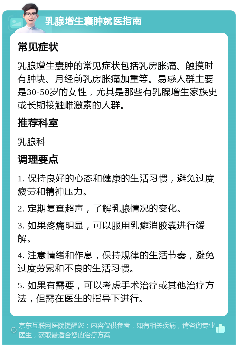 乳腺增生囊肿就医指南 常见症状 乳腺增生囊肿的常见症状包括乳房胀痛、触摸时有肿块、月经前乳房胀痛加重等。易感人群主要是30-50岁的女性，尤其是那些有乳腺增生家族史或长期接触雌激素的人群。 推荐科室 乳腺科 调理要点 1. 保持良好的心态和健康的生活习惯，避免过度疲劳和精神压力。 2. 定期复查超声，了解乳腺情况的变化。 3. 如果疼痛明显，可以服用乳癖消胶囊进行缓解。 4. 注意情绪和作息，保持规律的生活节奏，避免过度劳累和不良的生活习惯。 5. 如果有需要，可以考虑手术治疗或其他治疗方法，但需在医生的指导下进行。