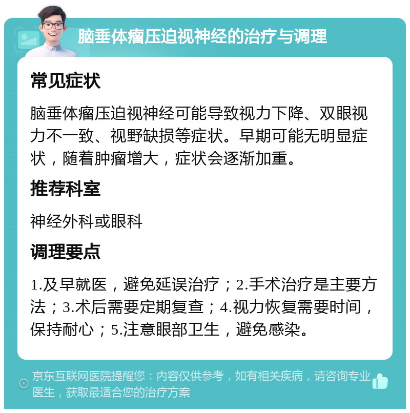 脑垂体瘤压迫视神经的治疗与调理 常见症状 脑垂体瘤压迫视神经可能导致视力下降、双眼视力不一致、视野缺损等症状。早期可能无明显症状，随着肿瘤增大，症状会逐渐加重。 推荐科室 神经外科或眼科 调理要点 1.及早就医，避免延误治疗；2.手术治疗是主要方法；3.术后需要定期复查；4.视力恢复需要时间，保持耐心；5.注意眼部卫生，避免感染。