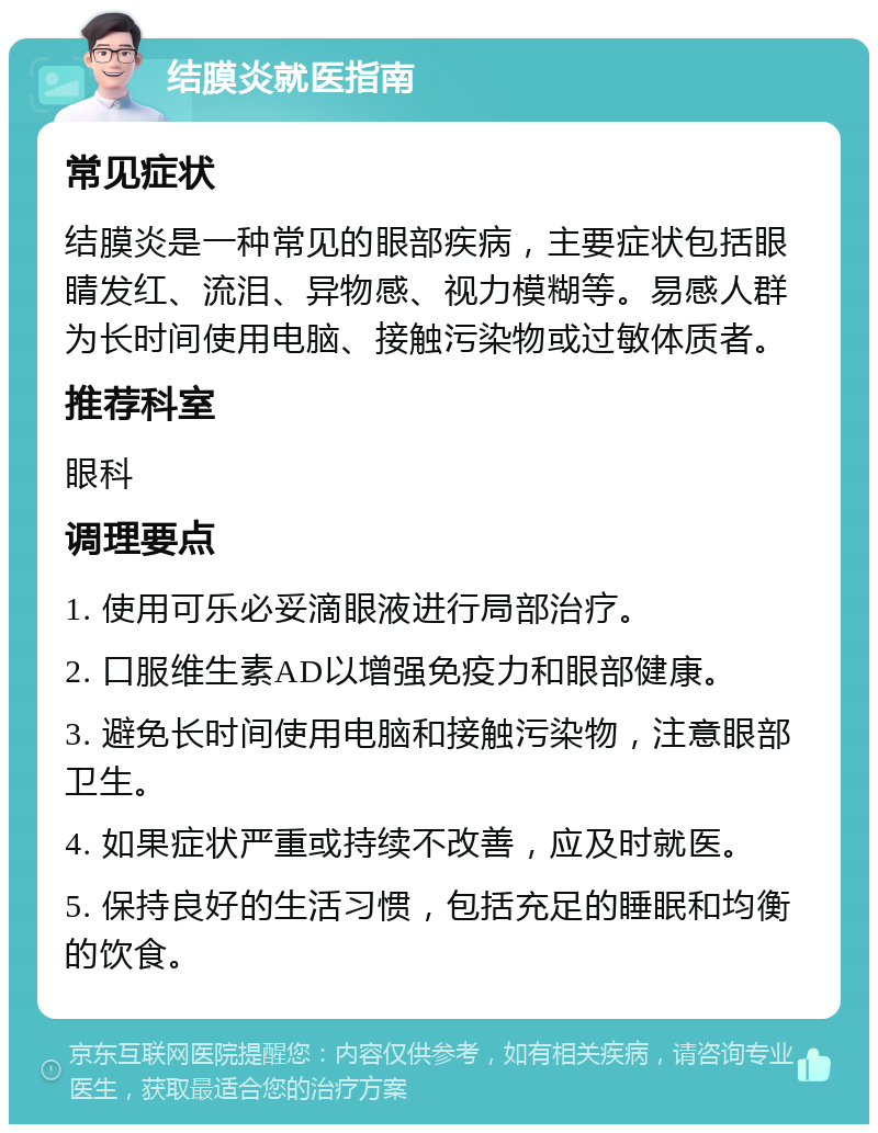 结膜炎就医指南 常见症状 结膜炎是一种常见的眼部疾病，主要症状包括眼睛发红、流泪、异物感、视力模糊等。易感人群为长时间使用电脑、接触污染物或过敏体质者。 推荐科室 眼科 调理要点 1. 使用可乐必妥滴眼液进行局部治疗。 2. 口服维生素AD以增强免疫力和眼部健康。 3. 避免长时间使用电脑和接触污染物，注意眼部卫生。 4. 如果症状严重或持续不改善，应及时就医。 5. 保持良好的生活习惯，包括充足的睡眠和均衡的饮食。