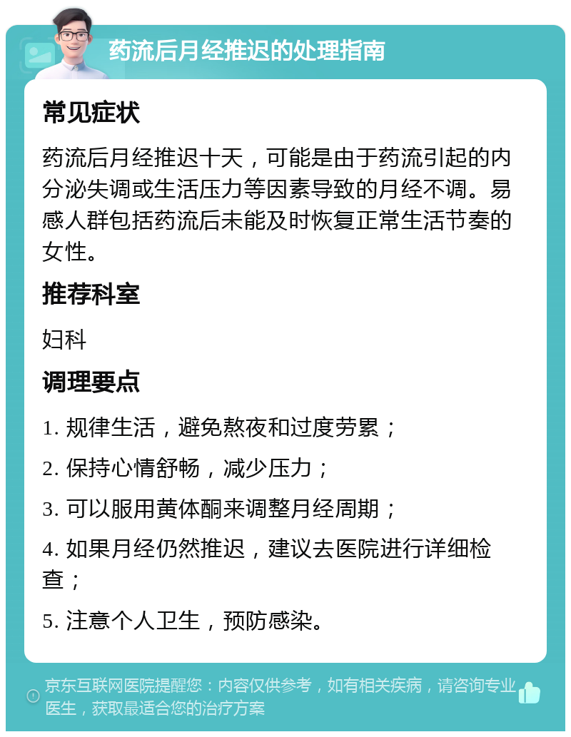 药流后月经推迟的处理指南 常见症状 药流后月经推迟十天，可能是由于药流引起的内分泌失调或生活压力等因素导致的月经不调。易感人群包括药流后未能及时恢复正常生活节奏的女性。 推荐科室 妇科 调理要点 1. 规律生活，避免熬夜和过度劳累； 2. 保持心情舒畅，减少压力； 3. 可以服用黄体酮来调整月经周期； 4. 如果月经仍然推迟，建议去医院进行详细检查； 5. 注意个人卫生，预防感染。