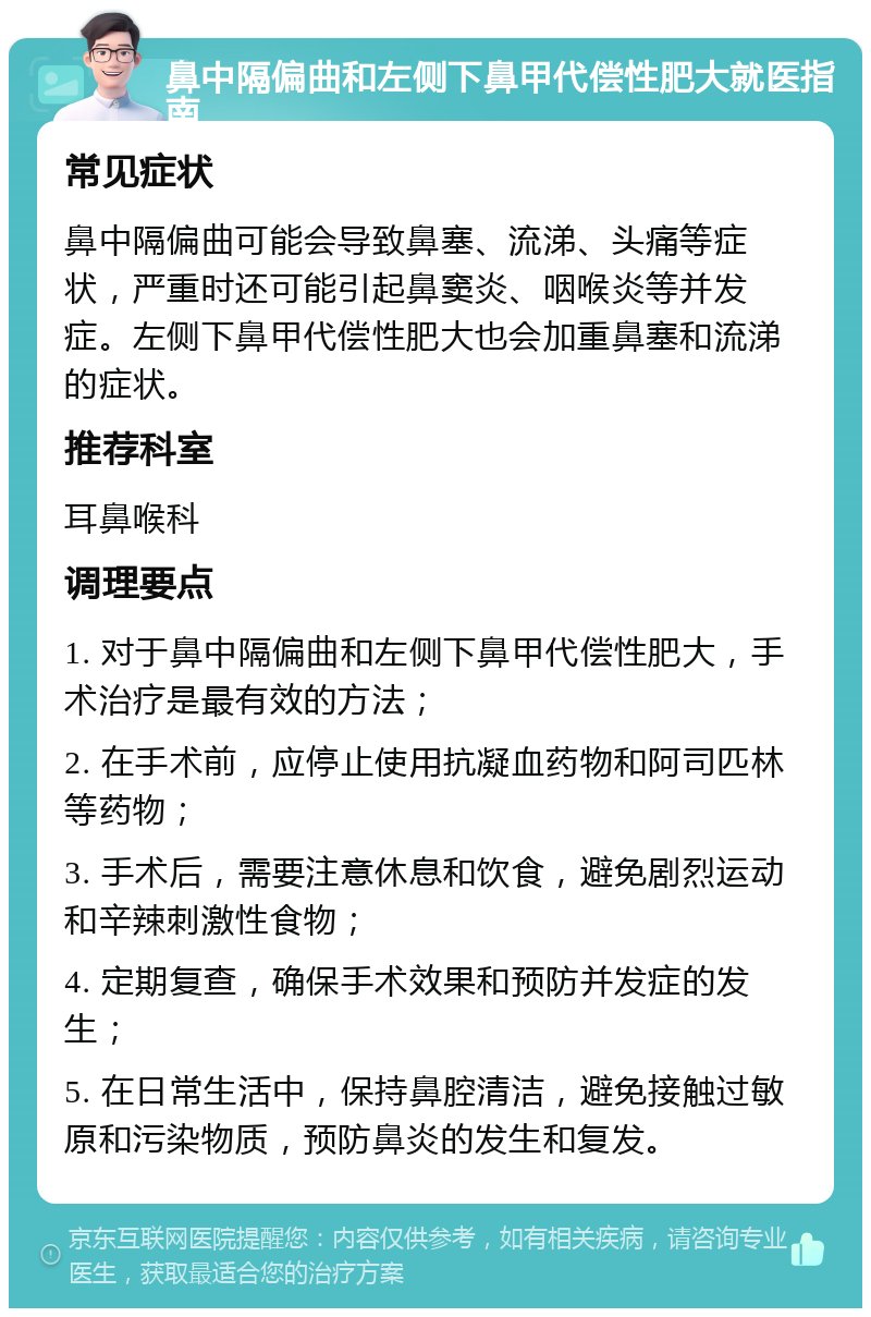 鼻中隔偏曲和左侧下鼻甲代偿性肥大就医指南 常见症状 鼻中隔偏曲可能会导致鼻塞、流涕、头痛等症状，严重时还可能引起鼻窦炎、咽喉炎等并发症。左侧下鼻甲代偿性肥大也会加重鼻塞和流涕的症状。 推荐科室 耳鼻喉科 调理要点 1. 对于鼻中隔偏曲和左侧下鼻甲代偿性肥大，手术治疗是最有效的方法； 2. 在手术前，应停止使用抗凝血药物和阿司匹林等药物； 3. 手术后，需要注意休息和饮食，避免剧烈运动和辛辣刺激性食物； 4. 定期复查，确保手术效果和预防并发症的发生； 5. 在日常生活中，保持鼻腔清洁，避免接触过敏原和污染物质，预防鼻炎的发生和复发。