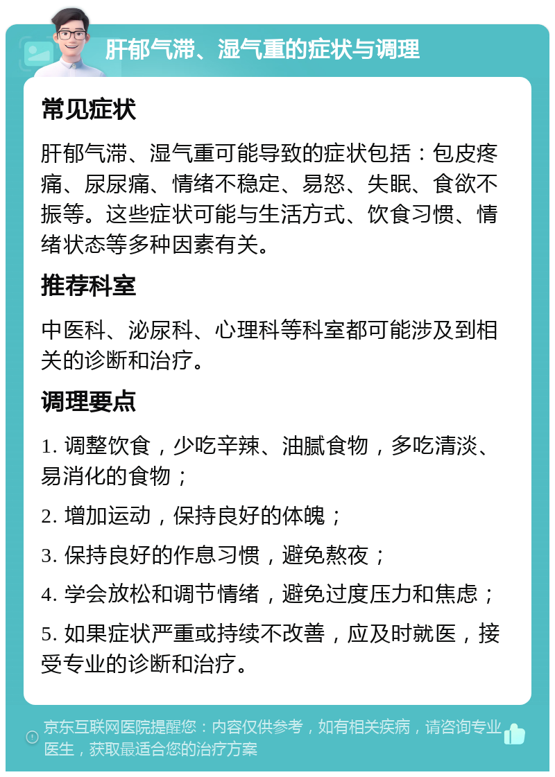 肝郁气滞、湿气重的症状与调理 常见症状 肝郁气滞、湿气重可能导致的症状包括：包皮疼痛、尿尿痛、情绪不稳定、易怒、失眠、食欲不振等。这些症状可能与生活方式、饮食习惯、情绪状态等多种因素有关。 推荐科室 中医科、泌尿科、心理科等科室都可能涉及到相关的诊断和治疗。 调理要点 1. 调整饮食，少吃辛辣、油腻食物，多吃清淡、易消化的食物； 2. 增加运动，保持良好的体魄； 3. 保持良好的作息习惯，避免熬夜； 4. 学会放松和调节情绪，避免过度压力和焦虑； 5. 如果症状严重或持续不改善，应及时就医，接受专业的诊断和治疗。