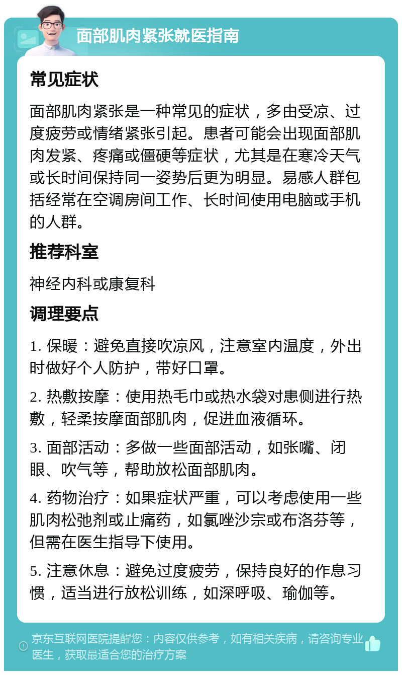 面部肌肉紧张就医指南 常见症状 面部肌肉紧张是一种常见的症状，多由受凉、过度疲劳或情绪紧张引起。患者可能会出现面部肌肉发紧、疼痛或僵硬等症状，尤其是在寒冷天气或长时间保持同一姿势后更为明显。易感人群包括经常在空调房间工作、长时间使用电脑或手机的人群。 推荐科室 神经内科或康复科 调理要点 1. 保暖：避免直接吹凉风，注意室内温度，外出时做好个人防护，带好口罩。 2. 热敷按摩：使用热毛巾或热水袋对患侧进行热敷，轻柔按摩面部肌肉，促进血液循环。 3. 面部活动：多做一些面部活动，如张嘴、闭眼、吹气等，帮助放松面部肌肉。 4. 药物治疗：如果症状严重，可以考虑使用一些肌肉松弛剂或止痛药，如氯唑沙宗或布洛芬等，但需在医生指导下使用。 5. 注意休息：避免过度疲劳，保持良好的作息习惯，适当进行放松训练，如深呼吸、瑜伽等。