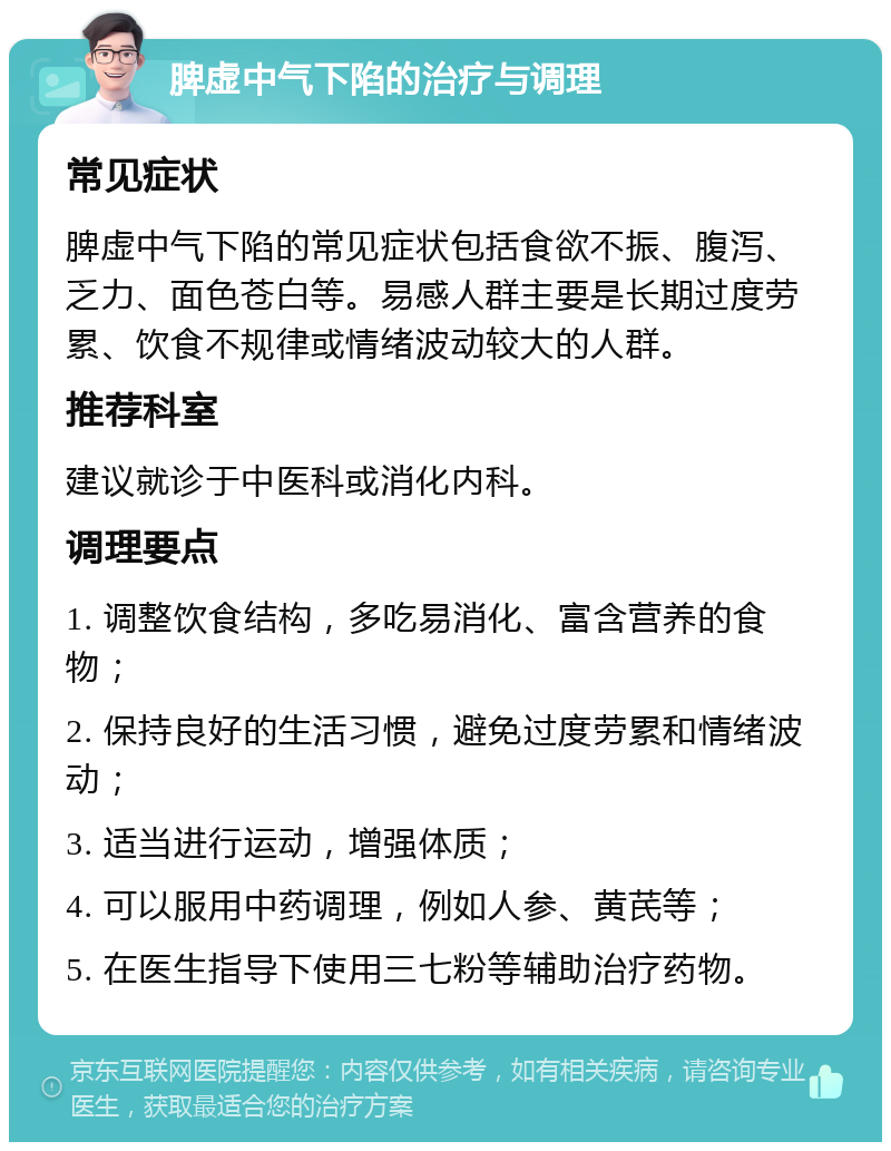 脾虚中气下陷的治疗与调理 常见症状 脾虚中气下陷的常见症状包括食欲不振、腹泻、乏力、面色苍白等。易感人群主要是长期过度劳累、饮食不规律或情绪波动较大的人群。 推荐科室 建议就诊于中医科或消化内科。 调理要点 1. 调整饮食结构，多吃易消化、富含营养的食物； 2. 保持良好的生活习惯，避免过度劳累和情绪波动； 3. 适当进行运动，增强体质； 4. 可以服用中药调理，例如人参、黄芪等； 5. 在医生指导下使用三七粉等辅助治疗药物。