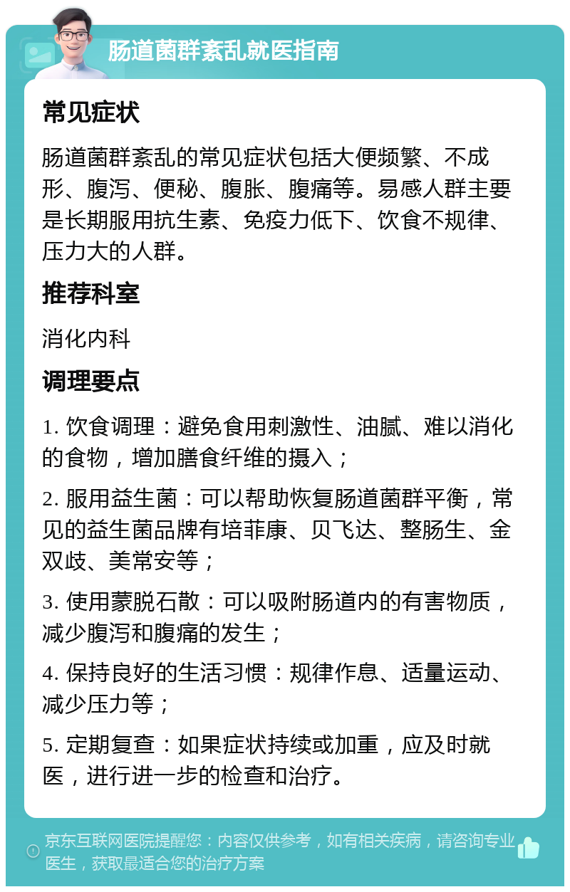 肠道菌群紊乱就医指南 常见症状 肠道菌群紊乱的常见症状包括大便频繁、不成形、腹泻、便秘、腹胀、腹痛等。易感人群主要是长期服用抗生素、免疫力低下、饮食不规律、压力大的人群。 推荐科室 消化内科 调理要点 1. 饮食调理：避免食用刺激性、油腻、难以消化的食物，增加膳食纤维的摄入； 2. 服用益生菌：可以帮助恢复肠道菌群平衡，常见的益生菌品牌有培菲康、贝飞达、整肠生、金双歧、美常安等； 3. 使用蒙脱石散：可以吸附肠道内的有害物质，减少腹泻和腹痛的发生； 4. 保持良好的生活习惯：规律作息、适量运动、减少压力等； 5. 定期复查：如果症状持续或加重，应及时就医，进行进一步的检查和治疗。