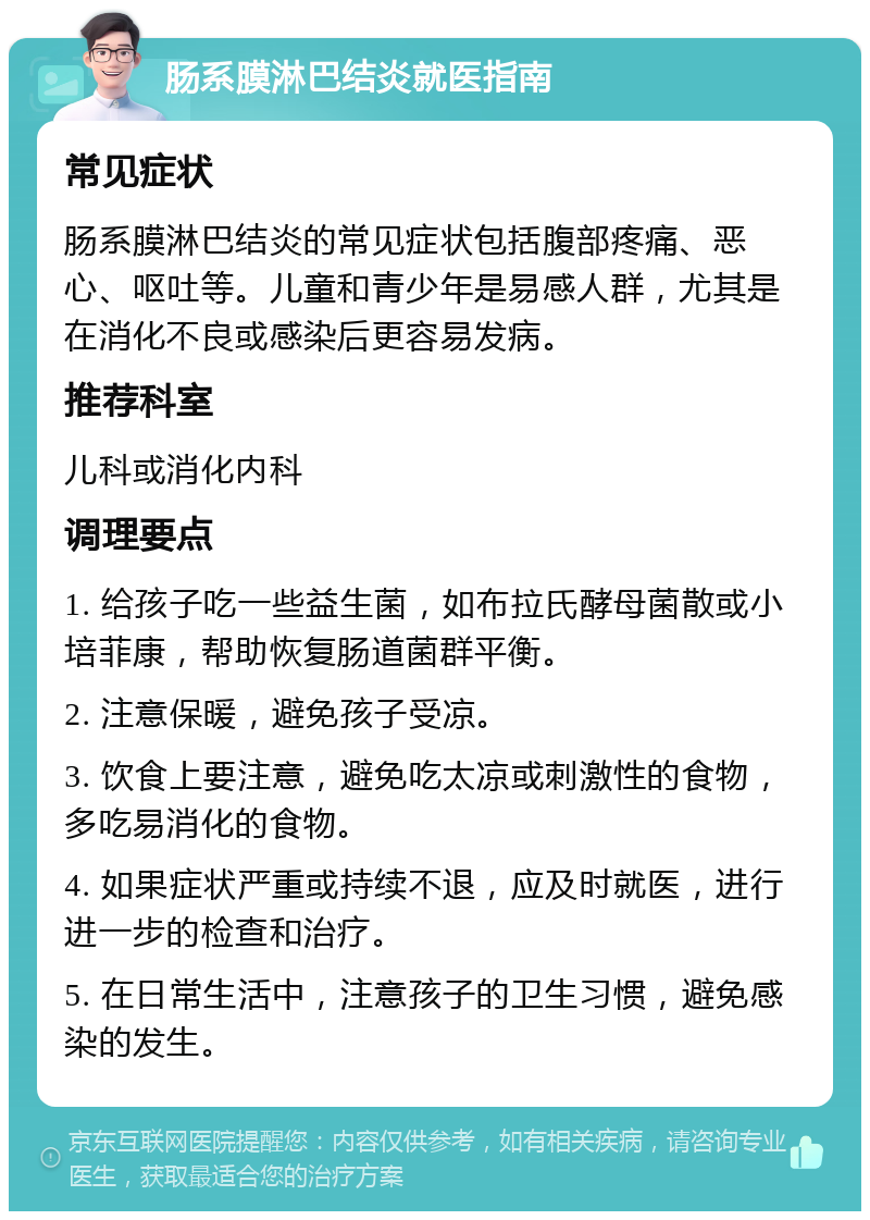 肠系膜淋巴结炎就医指南 常见症状 肠系膜淋巴结炎的常见症状包括腹部疼痛、恶心、呕吐等。儿童和青少年是易感人群，尤其是在消化不良或感染后更容易发病。 推荐科室 儿科或消化内科 调理要点 1. 给孩子吃一些益生菌，如布拉氏酵母菌散或小培菲康，帮助恢复肠道菌群平衡。 2. 注意保暖，避免孩子受凉。 3. 饮食上要注意，避免吃太凉或刺激性的食物，多吃易消化的食物。 4. 如果症状严重或持续不退，应及时就医，进行进一步的检查和治疗。 5. 在日常生活中，注意孩子的卫生习惯，避免感染的发生。