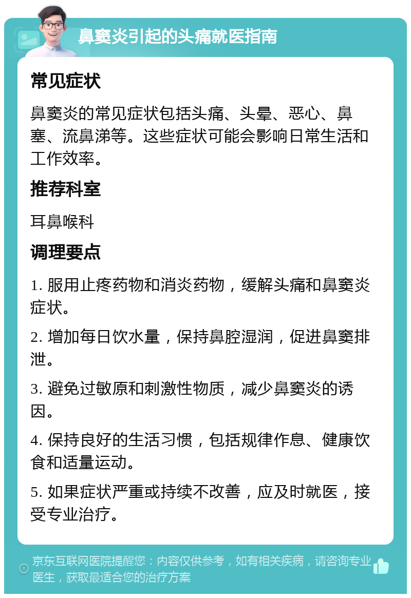 鼻窦炎引起的头痛就医指南 常见症状 鼻窦炎的常见症状包括头痛、头晕、恶心、鼻塞、流鼻涕等。这些症状可能会影响日常生活和工作效率。 推荐科室 耳鼻喉科 调理要点 1. 服用止疼药物和消炎药物，缓解头痛和鼻窦炎症状。 2. 增加每日饮水量，保持鼻腔湿润，促进鼻窦排泄。 3. 避免过敏原和刺激性物质，减少鼻窦炎的诱因。 4. 保持良好的生活习惯，包括规律作息、健康饮食和适量运动。 5. 如果症状严重或持续不改善，应及时就医，接受专业治疗。