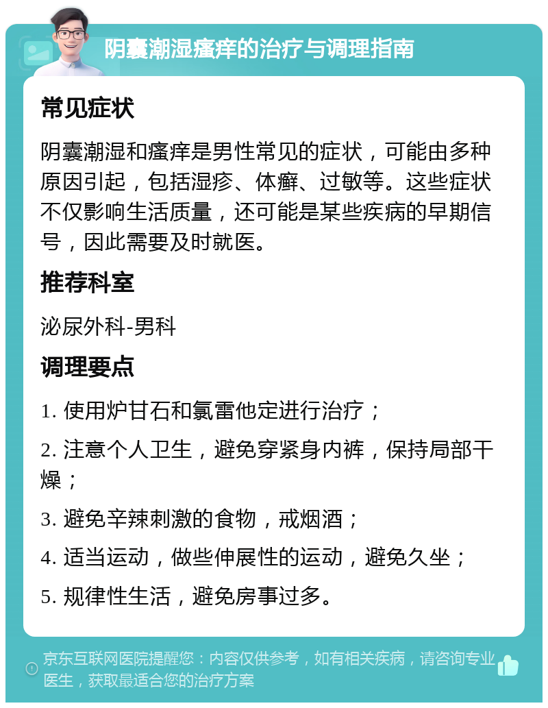 阴囊潮湿瘙痒的治疗与调理指南 常见症状 阴囊潮湿和瘙痒是男性常见的症状，可能由多种原因引起，包括湿疹、体癣、过敏等。这些症状不仅影响生活质量，还可能是某些疾病的早期信号，因此需要及时就医。 推荐科室 泌尿外科-男科 调理要点 1. 使用炉甘石和氯雷他定进行治疗； 2. 注意个人卫生，避免穿紧身内裤，保持局部干燥； 3. 避免辛辣刺激的食物，戒烟酒； 4. 适当运动，做些伸展性的运动，避免久坐； 5. 规律性生活，避免房事过多。