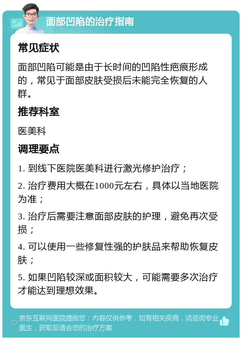 面部凹陷的治疗指南 常见症状 面部凹陷可能是由于长时间的凹陷性疤痕形成的，常见于面部皮肤受损后未能完全恢复的人群。 推荐科室 医美科 调理要点 1. 到线下医院医美科进行激光修护治疗； 2. 治疗费用大概在1000元左右，具体以当地医院为准； 3. 治疗后需要注意面部皮肤的护理，避免再次受损； 4. 可以使用一些修复性强的护肤品来帮助恢复皮肤； 5. 如果凹陷较深或面积较大，可能需要多次治疗才能达到理想效果。