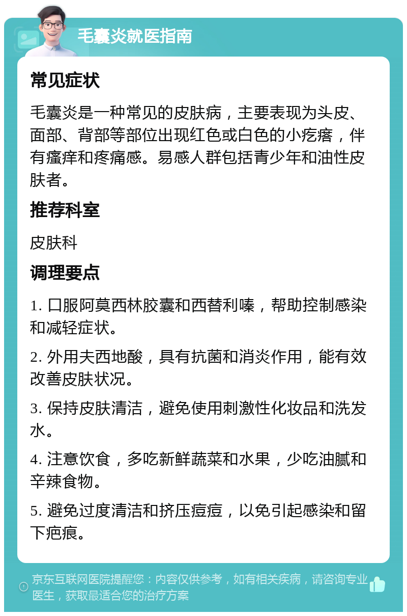 毛囊炎就医指南 常见症状 毛囊炎是一种常见的皮肤病，主要表现为头皮、面部、背部等部位出现红色或白色的小疙瘩，伴有瘙痒和疼痛感。易感人群包括青少年和油性皮肤者。 推荐科室 皮肤科 调理要点 1. 口服阿莫西林胶囊和西替利嗪，帮助控制感染和减轻症状。 2. 外用夫西地酸，具有抗菌和消炎作用，能有效改善皮肤状况。 3. 保持皮肤清洁，避免使用刺激性化妆品和洗发水。 4. 注意饮食，多吃新鲜蔬菜和水果，少吃油腻和辛辣食物。 5. 避免过度清洁和挤压痘痘，以免引起感染和留下疤痕。