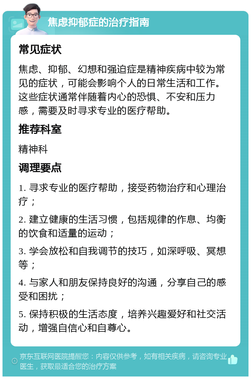 焦虑抑郁症的治疗指南 常见症状 焦虑、抑郁、幻想和强迫症是精神疾病中较为常见的症状，可能会影响个人的日常生活和工作。这些症状通常伴随着内心的恐惧、不安和压力感，需要及时寻求专业的医疗帮助。 推荐科室 精神科 调理要点 1. 寻求专业的医疗帮助，接受药物治疗和心理治疗； 2. 建立健康的生活习惯，包括规律的作息、均衡的饮食和适量的运动； 3. 学会放松和自我调节的技巧，如深呼吸、冥想等； 4. 与家人和朋友保持良好的沟通，分享自己的感受和困扰； 5. 保持积极的生活态度，培养兴趣爱好和社交活动，增强自信心和自尊心。