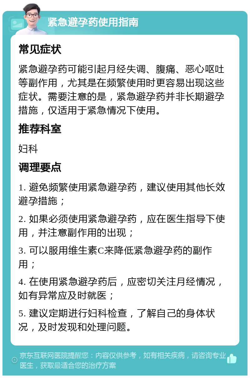 紧急避孕药使用指南 常见症状 紧急避孕药可能引起月经失调、腹痛、恶心呕吐等副作用，尤其是在频繁使用时更容易出现这些症状。需要注意的是，紧急避孕药并非长期避孕措施，仅适用于紧急情况下使用。 推荐科室 妇科 调理要点 1. 避免频繁使用紧急避孕药，建议使用其他长效避孕措施； 2. 如果必须使用紧急避孕药，应在医生指导下使用，并注意副作用的出现； 3. 可以服用维生素C来降低紧急避孕药的副作用； 4. 在使用紧急避孕药后，应密切关注月经情况，如有异常应及时就医； 5. 建议定期进行妇科检查，了解自己的身体状况，及时发现和处理问题。