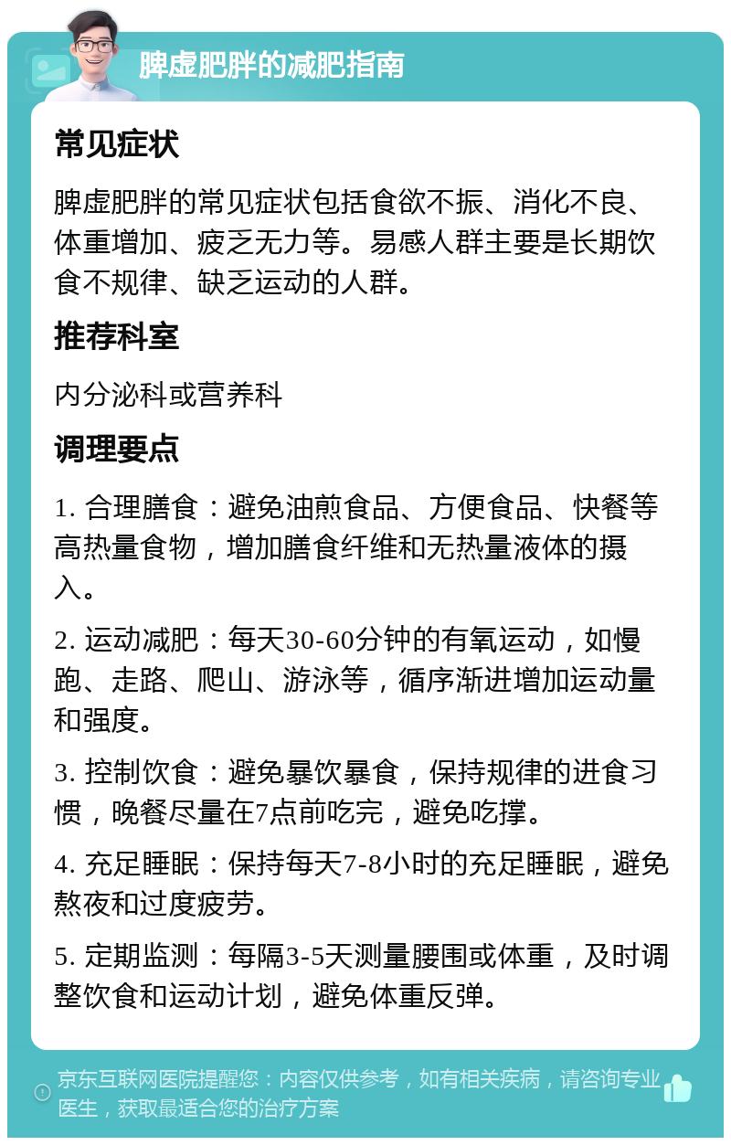 脾虚肥胖的减肥指南 常见症状 脾虚肥胖的常见症状包括食欲不振、消化不良、体重增加、疲乏无力等。易感人群主要是长期饮食不规律、缺乏运动的人群。 推荐科室 内分泌科或营养科 调理要点 1. 合理膳食：避免油煎食品、方便食品、快餐等高热量食物，增加膳食纤维和无热量液体的摄入。 2. 运动减肥：每天30-60分钟的有氧运动，如慢跑、走路、爬山、游泳等，循序渐进增加运动量和强度。 3. 控制饮食：避免暴饮暴食，保持规律的进食习惯，晚餐尽量在7点前吃完，避免吃撑。 4. 充足睡眠：保持每天7-8小时的充足睡眠，避免熬夜和过度疲劳。 5. 定期监测：每隔3-5天测量腰围或体重，及时调整饮食和运动计划，避免体重反弹。