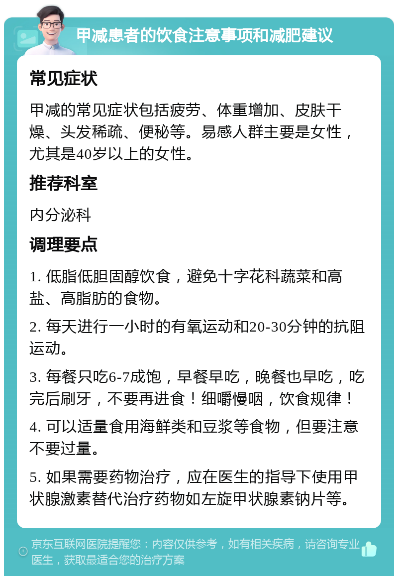 甲减患者的饮食注意事项和减肥建议 常见症状 甲减的常见症状包括疲劳、体重增加、皮肤干燥、头发稀疏、便秘等。易感人群主要是女性，尤其是40岁以上的女性。 推荐科室 内分泌科 调理要点 1. 低脂低胆固醇饮食，避免十字花科蔬菜和高盐、高脂肪的食物。 2. 每天进行一小时的有氧运动和20-30分钟的抗阻运动。 3. 每餐只吃6-7成饱，早餐早吃，晚餐也早吃，吃完后刷牙，不要再进食！细嚼慢咽，饮食规律！ 4. 可以适量食用海鲜类和豆浆等食物，但要注意不要过量。 5. 如果需要药物治疗，应在医生的指导下使用甲状腺激素替代治疗药物如左旋甲状腺素钠片等。