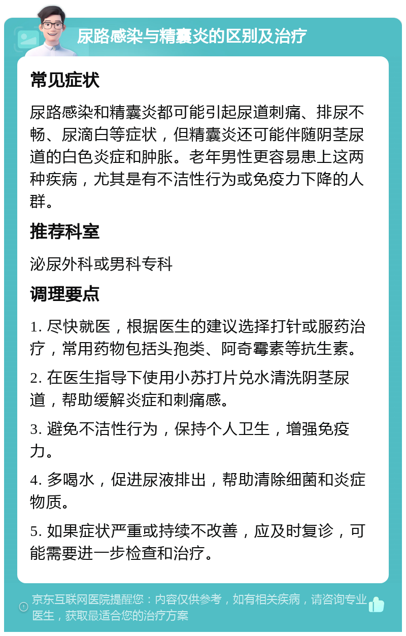 尿路感染与精囊炎的区别及治疗 常见症状 尿路感染和精囊炎都可能引起尿道刺痛、排尿不畅、尿滴白等症状，但精囊炎还可能伴随阴茎尿道的白色炎症和肿胀。老年男性更容易患上这两种疾病，尤其是有不洁性行为或免疫力下降的人群。 推荐科室 泌尿外科或男科专科 调理要点 1. 尽快就医，根据医生的建议选择打针或服药治疗，常用药物包括头孢类、阿奇霉素等抗生素。 2. 在医生指导下使用小苏打片兑水清洗阴茎尿道，帮助缓解炎症和刺痛感。 3. 避免不洁性行为，保持个人卫生，增强免疫力。 4. 多喝水，促进尿液排出，帮助清除细菌和炎症物质。 5. 如果症状严重或持续不改善，应及时复诊，可能需要进一步检查和治疗。