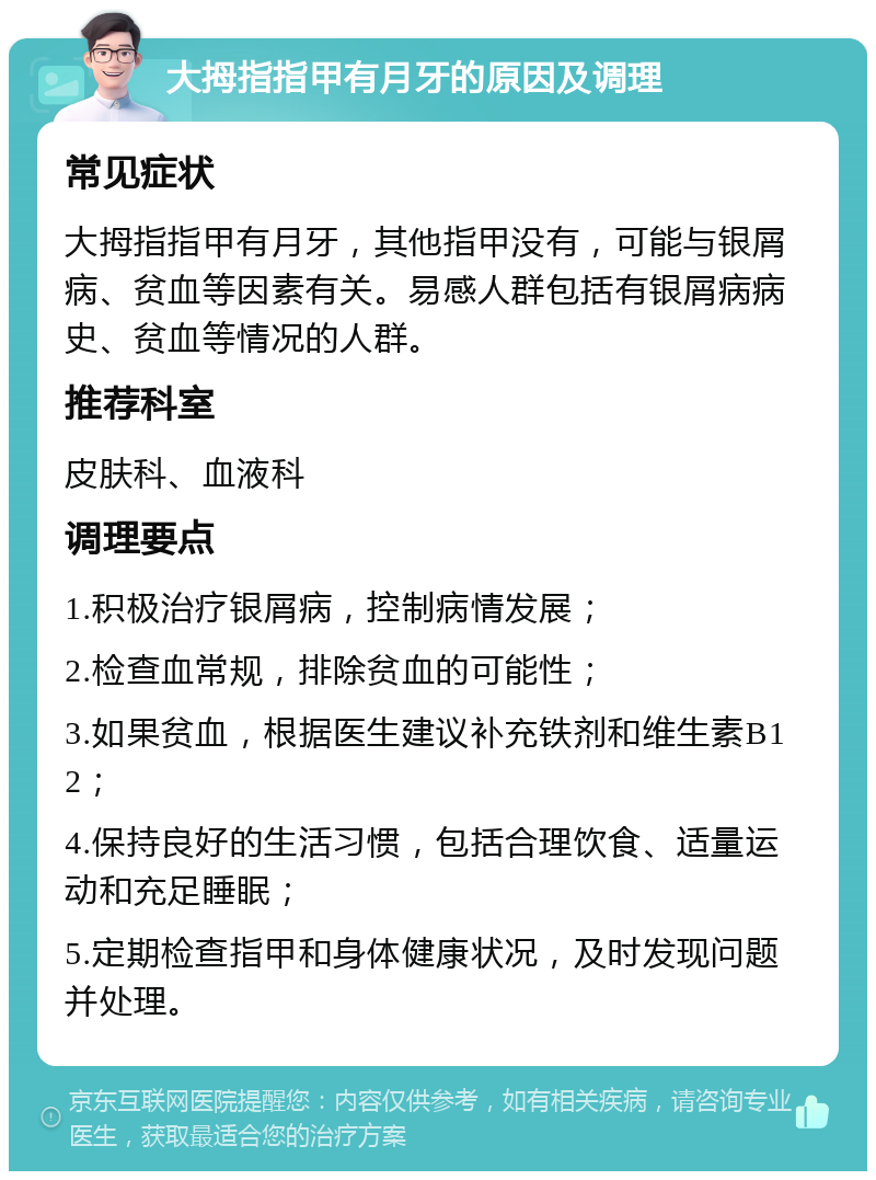 大拇指指甲有月牙的原因及调理 常见症状 大拇指指甲有月牙，其他指甲没有，可能与银屑病、贫血等因素有关。易感人群包括有银屑病病史、贫血等情况的人群。 推荐科室 皮肤科、血液科 调理要点 1.积极治疗银屑病，控制病情发展； 2.检查血常规，排除贫血的可能性； 3.如果贫血，根据医生建议补充铁剂和维生素B12； 4.保持良好的生活习惯，包括合理饮食、适量运动和充足睡眠； 5.定期检查指甲和身体健康状况，及时发现问题并处理。